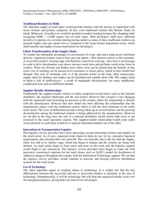 International Journal of Management (IJM), ISSN 0976 – 6502(Print), ISSN 0976 – 6510(Online),
Volume 2, Number 1, Jan- April (2011), © IAEME


Traditional Retailers in Malls
The abundant supply of retail space would provide retailers with the leeway to experiment with
newer formats and product categories. In fact, even traditional retailers like Benzer, Study by
Janak, Mehrason’s Jewellers etc would be pushed to modern retailing formats like shopping malls
occupying 8,000 – 12,000 square feet of retail space. Mall developers shall have sufficient
incentive to operate on a revenue-sharing pricing model as many of these traditional retailers can
generate higher sales per square foot as compared to the larger-format department stores, which
shall translate into higher revenue realizations for developers.
Likely Transformation of the Supply Chain:
To counter the unbeatable advantages of convenience of a hop, skip and a jump access and home
delivery, organized retailers seem to have just one option - offer attractive prices to the consumer.
A successful retailer's winning edge will therefore come from sourcing - how best it can leverage
its scale to drive merchandise costs down, increase stock turns and get better credit terms from its
vendors. There are obvious and hidden areas where costs can be pruned and the benefits of this
lower cost of retailing can be passed on to customers as lower prices, which in turn should fuel
demand. One way of trimming costs is if the pressure points in the long, often unnecessary,
supply chain for produce and staples can be identified and suitably dealt with. The supply chain
in India is full of inefficiencies - a result of inadequate infrastructure, too many middlemen,
complicated laws and an indifferent attitude.

Supplier Retailer Relationships
Traditionally the supplier-retailer relation in India comprised several layers such as the national
distributor, the regional wholesaler and the end retailer. However this scenario is fast changing
with the organized retail increasing its presence in the country where the relationship is directly
with the manufacturer. However this new model has been affecting the relationships that the
manufacturer enjoys with the traditional system which is still the most dominant in the entire
retail sector. The issue of differential pricing is being taken up at several forums and the growing
dissatisfaction among the traditional retailers is being addressed by the manufacturers. However
we see that in the long term, the role of a national distributor would slowly fade away or get
restricted to the rural/ upcountry regions. The supplier-retailer relationship would come under
severe pressure as each party would try to squeeze maximum margins out of the other.

Innovations in Transportation Logistics
The logistics service providers have been innovating several interesting formats and models for
the retail sector. As of now, organized retail chains in India do not, by far, outsource logistical
requirements, they develop their own network. This was basically due to the fact that the supply-
chain was still in its infancy stage, which has begun to mature and the systems are being well
defined. As retail chains begin to focus more and more on the retail end, the logistics support
would begin to get outsourced. The logistics service providers have begun to come out with
innovative customized solutions for the retail chains such as GATI’s model for distribution of
Alphonso mangoes throughout the country with the Information Technology support. We see that
the logistics service providers would continue to innovate and develop effective distribution
systems for the retail sector
Use of Technology
The other important aspect of retailing relates to technology. It is widely felt that the key
differentiator between the successful and not so successful retailers is primarily in the area of
technology. Simultaneously, it will be technology that will help the organized retailer score over
the unorganized players, giving both cost and service advantages.


                                                102
 