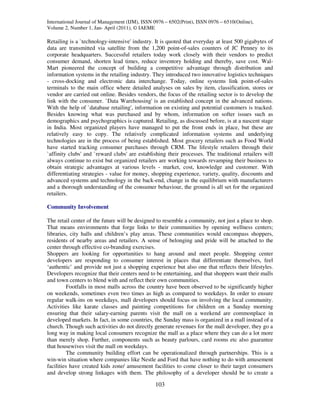 International Journal of Management (IJM), ISSN 0976 – 6502(Print), ISSN 0976 – 6510(Online),
Volume 2, Number 1, Jan- April (2011), © IAEME

Retailing is a `technology-intensive' industry. It is quoted that everyday at least 500 gigabytes of
data are transmitted via satellite from the 1,200 point-of-sales counters of JC Penney to its
corporate headquarters. Successful retailers today work closely with their vendors to predict
consumer demand, shorten lead times, reduce inventory holding and thereby, save cost. Wal-
Mart pioneered the concept of building a competitive advantage through distribution and
information systems in the retailing industry. They introduced two innovative logistics techniques
- cross-docking and electronic data interchange. Today, online systems link point-of-sales
terminals to the main office where detailed analyses on sales by item, classification, stores or
vendor are carried out online. Besides vendors, the focus of the retailing sector is to develop the
link with the consumer. `Data Warehousing' is an established concept in the advanced nations.
With the help of `database retailing', information on existing and potential customers is tracked.
Besides knowing what was purchased and by whom, information on softer issues such as
demographics and psychographics is captured. Retailing, as discussed before, is at a nascent stage
in India. Most organized players have managed to put the front ends in place, but these are
relatively easy to copy. The relatively complicated information systems and underlying
technologies are in the process of being established. Most grocery retailers such as Food World
have started tracking consumer purchases through CRM. The lifestyle retailers through their
`affinity clubs' and `reward clubs' are establishing their processes. The traditional retailers will
always continue to exist but organized retailers are working towards revamping their business to
obtain strategic advantages at various levels - market, cost, knowledge and customer. With
differentiating strategies - value for money, shopping experience, variety, quality, discounts and
advanced systems and technology in the back-end, change in the equilibrium with manufacturers
and a thorough understanding of the consumer behaviour, the ground is all set for the organized
retailers.

Community Involvement

The retail center of the future will be designed to resemble a community, not just a place to shop.
That means environments that forge links to their communities by opening wellness centers;
libraries, city halls and children’s play areas. These communities would encompass shoppers,
residents of nearby areas and retailers. A sense of belonging and pride will be attached to the
center through effective co-branding exercises.
Shoppers are looking for opportunities to hang around and meet people. Shopping center
developers are responding to consumer interest in places that differentiate themselves, feel
‘authentic’ and provide not just a shopping experience but also one that reflects their lifestyles.
Developers recognize that their centers need to be entertaining, and that shoppers want their malls
and town centers to blend with and reflect their own communities.
          Footfalls in most malls across the country have been observed to be significantly higher
on weekends, sometimes even two times as high as compared to weekdays. In order to ensure
regular walk-ins on weekdays, mall developers should focus on involving the local community.
Activities like karate classes and painting competitions for children on a Sunday morning
ensuring that their salary-earning parents visit the mall on a weekend are commonplace in
developed markets. In fact, in some countries, the Sunday mass is organized in a mall instead of a
church. Though such activities do not directly generate revenues for the mall developer, they go a
long way in making local consumers recognize the mall as a place where they can do a lot more
than merely shop. Further, components such as beauty parlours, card rooms etc also guarantee
that housewives visit the mall on weekdays.
          The community building effort can be operationalized through partnerships. This is a
win-win situation where companies like Nestle and Ford that have nothing to do with amusement
facilities have created kids zone/ amusement facilities to come closer to their target consumers
and develop strong linkages with them. The philosophy of a developer should be to create a

                                                103
 
