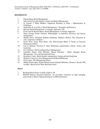 International Journal of Management (IJM), ISSN 0976 – 6502(Print), ISSN 0976 – 6510(Online),
Volume 2, Number 1, Jan- April (2011), © IAEME


REFERENCES

    1.       Chetan Bajaj, Retail Management
    2.       John Fernie & Leigh Sparks, Logistic and Retail Management
    3.       D. Gayatri T Phani Madhav, Organised Retailing in India – Opportunities &
             Challenges.
    4.       Sudarshan, R. et al (Eds.), Retail Management – Principles and Practices
    5.       Berman, Retail Management: A strategic Approach, 10/e
    6.       Evans Joel R, Berman Barry, Retail Management A strategic Approach
    7.       Harry George Turner Cannons, Bibliography of industrial efficiency and factory
             management
    8.       Martha Davis, Elizabeth Robbins Eshelman, Matthew McKay, The relaxation &
             stress reduction workbook
    9.       Jessie Wise, Susan Wise Bauer, The Well-Trained Mind: A Guide to Classical
             Education at Home
    10.      Lee G. Bolman, Terrence E. Deal, Reframing organizations: artistry, choice, and
             leadership
    11.      Eve Adamson, The Everything Stress Management
    12.      Joadchim Zentes, Dirk Morshett, Hanna Schramm – Klein, Strategic Retail
             Management : Text and International Cases
    13.      Rosemary Varley, Retail product management: buying and merchandising
    14.      WetFeet, Careers in Asset Management and Retail Brokerage
    15.      Chris Lauer, The Management Gurus
    16.      Mohan Guruswamy, Kamal Sharma Jeevan Prakash Mohanty, Thomas J. Korah, FDI
             in India’s Retail Sector More Bad than Good?

    Report

    1.       Booming Retail Sector in India, Eight in ‘08
    2.       RNCOS Industry Research Solutions, An Accenture viewpoint of eight emerging
             retail trends to deliver high performance in 2008 and beyond.




                                                105
 