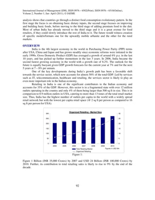 International Journal of Management (IJM), ISSN 0976 – 6502(Print), ISSN 0976 – 6510(Online),
Volume 2, Number 1, Jan- April (2011), © IAEME

analysis shows that countries go through a distinct food consumption evolutionary pattern. In the
first stage the focus is on obtaining basic dietary inputs, the second stage focuses on improving
and building basic foods, before moving to the third stage of adding premium food to the diet.
Most of urban India has already moved to the third stage and it is a great avenue for food
retailers, if they could slowly introduce the rest of India to it. The future would witness creation
of specific models/formats one for the upwardly mobile urbanite and the other for the rural
markets.

OVERVIEW
         India is the 4th largest economy in the world in Purchasing Power Parity (PPP) terms
after USA, China and Japan and has grown steadily since economic reforms were initiated in the
early 1990s. Gross Domestic Product (GDP) has averaged a growth of around 6% p.a. in the last
10 years, and has picked up further momentum in the last 3 years. In 2006, India became the
second fastest growing economy in the world with a growth rate of 8.2%. The outlook for the
future is equally buoyant given GDP growth forecasts for the current year at 7% and for the next
5 years at 7 – 8% per annum.
         One of the key developments during India’s growth path has been a favorable shift
towards the service sector, which now accounts for almost 50% of the total GDP. Led by services
such as IT, telecommunication, healthcare and retailing, the services sector is likely to play an
even more important role in the Indian economy.
         Retailing in India is one of the significant contributors to the Indian economy and
accounts for 35% of the GDP. However, this sector is in a fragmented state with over 12 million
outlets operating in the country and only 4% of them being larger than 500 sq ft in size. This is in
comparison to 0.9 million outlets in USA, catering to more than 13 times of the total retail market
size. Thus, India has the highest number of outlets per capita in the world with a widely spread
retail network but with the lowest per capita retail space (@ 2 sq ft per person as compared to 16
sq ft per person for USA).


                                            Organized Retailing - Market Size
                     300                                                                                30


                     250                                                                                25


                     200                                                                                20


                     150                                                                                15

                     100                                                                                10


                      50                                                                                5


                       0                                                                                0
                            2004     2005      2006          2007         2008   2009         2010
                                                      Total Retailing Market            Figures in USD Mn
                                                      Organized Retailing

                                               Figure 1:

Figure 1 Billion (INR 35,000 Crores) by 2007 and USD 24 Billion (INR 100,000 Crores) by
2010. Further, its contribution to total retailing sales is likely to rise to 9% by the end of the
decade.




                                                      92
 
