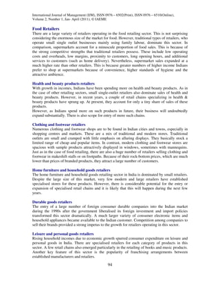 International Journal of Management (IJM), ISSN 0976 – 6502(Print), ISSN 0976 – 6510(Online),
Volume 2, Number 1, Jan- April (2011), © IAEME

Food Retailers
There are a large variety of retailers operating in the food retailing sector. This is not surprising
considering the enormous size of the market for food. However, traditional types of retailers, who
operate small single outlet businesses mainly using family labour, dominate this sector. In
comparison, supermarkets account for a minuscule proportion of food sales. This is because of
the strong competitive strengths that traditional retailers possess. These include low operating
costs and overheads, low margins, proximity to customers, long opening hours, and additional
services to customers (such as home delivery). Nevertheless, supermarket sales expanded at a
much higher rate than other retailers. This is because greater numbers of higher income Indians
prefer to shop at supermarkets because of convenience, higher standards of hygiene and the
attractive ambience.

Health and beauty products retailers
With growth in incomes, Indians have been spending more on health and beauty products. As in
the case of other retailing sectors, small single-outlet retailers also dominate sales of health and
beauty products. However, in recent years, a couple of retail chains specializing in health &
beauty products have sprung up. At present, they account for only a tiny share of sales of these
products.
However, as Indians spend more on such products in future, their business will undoubtedly
expand substantially. There is also scope for entry of more such chains.

Clothing and footwear retailers
Numerous clothing and footwear shops are to be found in Indian cities and towns, especially in
shopping centres and markets. These are a mix of traditional and modern stores. Traditional
outlets are small and cramped with little emphasis on alluring displays. They basically stock a
limited range of cheap and popular items. In contrast, modern clothing and footwear stores are
spacious with sample products attractively displayed in windows, sometimes with mannequins.
Just as in the case of food retailing, there are also a huge number of retailers selling clothing and
footwear in makeshift stalls or on footpaths. Because of their rock-bottom prices, which are much
lower than prices of branded products, they attract a large number of customers.

Home furniture and household goods retailers
The home furniture and household goods retailing sector in India is dominated by small retailers.
Despite the large size of this market, very few modern and large retailers have established
specialised stores for these products. However, there is considerable potential for the entry or
expansion of specialised retail chains and it is likely that this will happen during the next few
years.

Durable goods retailers
The entry of a large number of foreign consumer durable companies into the Indian market
during the 1990s after the government liberalised its foreign investment and import policies
transformed this sector dramatically. A much larger variety of consumer electronic items and
household appliances became available to the Indian customer. Competition among companies to
sell their brands provided a strong impetus to the growth for retailers operating in this sector.

Leisure and personal goods retailers
Rising household incomes due to economic growth spurred consumer expenditure on leisure and
personal goods in India. There are specialised retailers for each category of products in this
sector. A few retail chains also emerged particularly in the retailing of books and music products.
Another key feature of this sector is the popularity of franchising arrangements between
established manufacturers and retailers.

                                                 94
 