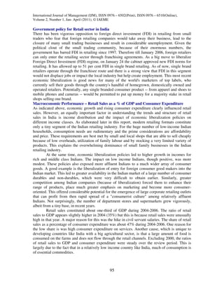 International Journal of Management (IJM), ISSN 0976 – 6502(Print), ISSN 0976 – 6510(Online),
Volume 2, Number 1, Jan- April (2011), © IAEME

Government policy for Retail sector in India
There has been vigorous opposition to foreign direct investment (FDI) in retailing from small
traders who fear that foreign retailing companies would take away their business, lead to the
closure of many small trading businesses and result in considerable unemployment. Given the
political clout of the small trading community, because of their enormous numbers, the
government has barred FDI in retailing since 1997. Therefore till January 2006, foreign retailers
can only enter the retailing sector through franchising agreements. As a big move to liberalize
Foreign Direct Investment (FDI) regime, on January 24 the cabinet approved new FDI norms for
retailing. It has allowed up to 51 per cent FDI in single brand retailing. As of now, single brand
retailers operate through the franchisee route and there is a strong view that FDI in this segment
would not displace jobs or impact the local industry but help create employment. This most recent
economic liberalization is good news for many of the world's marketers of top labels, who
currently sell their goods through the country's handful of homegrown, domestically owned and
operated retailers. Potentially, any single branded consumer product -- from apparel and shoes to
mobile phones and cameras -- would be permitted to put up money for a majority stake in retail
shops selling one brand.
Macroeconomic Performance – Retail Sales as a % of GDP and Consumer Expenditure
As indicated above, economic growth and rising consumer expenditure clearly influenced retail
sales. However, an equally important factor in understanding the trends and structure of retail
sales in India is income distribution and the impact of economic liberalization policies on
different income classes. As elaborated later in this report, modern retailing formats constitute
only a tiny segment of the Indian retailing industry. For the huge number of low-income Indian
households, consumption needs are rudimentary and the prime considerations are affordability
and price. These requirements are best met by small and local shops that are able to sell cheaply
because of low overheads, utilization of family labour and by stocking a very limited variety of
products. This explains the overwhelming dominance of small family businesses in the Indian
retailing industry.
         At the same time, economic liberalization policies led to higher growth in incomes for
rich and middle class Indians. The impact on low income Indians, though positive, was more
modest. These policies also exposed more affluent Indians to a much wider array of consumer
goods. A good example is the liberalization of entry for foreign consumer good makers into the
Indian market. This led to greater availability in the Indian market of a large number of consumer
durables and non-durables, which were very difficult to obtain earlier. Similarly, greater
competition among Indian companies (because of liberalization) forced them to enhance their
range of products, place much greater emphasis on marketing and become more consumer-
oriented. This offered considerable potential for the emergence of large corporate retailing outlets
that can profit from then rapid spread of a "consumerist culture" among relatively affluent
Indians. Not surprisingly, the number of department stores and supermarkets grew vigorously,
albeit from a tiny base, in recent years.
         Retail sales constituted about one-third of GDP during 2004-2006. The ratio of retail
sales to GDP appears slightly higher in 2004 (35%) but this is because retail sales were unusually
high in that year. A major reason for this was the hike in civil servant salaries. The share of retail
sales as a percentage of consumer expenditure was about 47% during 2004-2006. One reason for
the low share is was high consumer expenditure on services. Another cause, which is unique to
developing countries like India with a big agricultural sector, is that a large amount of food is
consumed on the farms and does not flow through the retail channels. Excluding 2000, the ratios
of retail sales to GDP and consumer expenditure were steady over the review period. This is
largely due to the fact that in a relatively low income country like India, much of consumption is
of essential commodities.



                                                 95
 