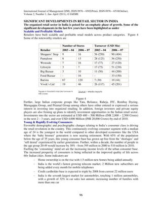 International Journal of Management (IJM), ISSN 0976 – 6502(Print), ISSN 0976 – 6510(Online),
Volume 2, Number 1, Jan- April (2011), © IAEME

SIGNIFICANT DEVELOPMENTS IN RETAIL SECTOR IN INDIA
The organized retail sector in India is poised for an emphatic phase of growth. Some of the
significant developments in the last few years have been highlighted as under
Scalable and Profitable Models
Retailers have built scalable and profitable retail models across product categories. Figure 4
Some of the noteworthy retailers are

                                        Number of Stores              Turnover (USD Mn)
               Retailer                 2003 – 04 2006 – 07           2003 – 04   2006 – 07
               Shoppers’ Stop           9          16                 56 (250)    90 (404)
               Pantaloon                8          13                 28 (125)    56 (250)
               Westside                 7          16                 17 (77)     27 (120)
               Lifestyle                3          7                  17 (75)     51 (230)
               Big Bazaar               3          10                 11 (50)     44 (200)
               Food Bazaar              -          16                 -           33 (150)
               Barista                  67         120                7 (30)      10 (44)
               Vivek’s Ltd              19         46                 26 (117)    45 (201)

             Figures in brackets indicate turnover in   Source – Media reports
             INR Crores

                                              Figure 4
Further, large Indian corporate groups like Tata, Reliance, Raheja, ITC, Bombay Dyeing,
Murugappa Group, and Piramal Group among others have either entered or expressed a serious
interest in investing into organized retailing. In addition, foreign investors and private equity
players are also firming up plans to identify investment opportunities in the Indian retail sector.
Investments into the sector are estimated at USD 400 – 500 Million (INR 2,000 – 2,500 Crores)
in the next 2 – 3 years, and over USD 4,000 Million (INR 20,000 Crores) by end of 2010.
Young & Rapidly Evolving Consumers
Favorable demographic and psychographic changes relating to India’s consumer class is driving
the retail revolution in the country. This continuously evolving consumer segment with a median
age of 24 is the youngest in the world compared to other developed economies like the USA
where the ‘baby boomer’ generation is now nearing retirement. With 65% of the population
below the age of 35 years, this young consumer base has grown up free from the ‘shortages’ and
‘self denial’ experienced by earlier generations. Further, within a decade, the number of people in
the age group 20-49 would increase by 30% - from 395 million in 2000 to 510 million in 2010.
Fuelling the ‘consuming’ mind set are the increasing income levels of the urban consumer base.
The increased prosperity of consumers is being reflected in the improved quality of life across
60+ Indian cities. Some indicators are
         - Home ownership is on the rise with 1.5 million new homes being added annually
         - India is the world’s fastest growing telecom market; 2 Million new subscribers are
              being added every month for mobile telephones
         - Credit cardholder base is expected to triple by 2008 from current 22 million users
         - India is the seventh largest market for automobiles, touching 1 million automobiles,
              with a growth of 32% in car sales last annum; increasing number of families with
              more than one car



                                                        96
 