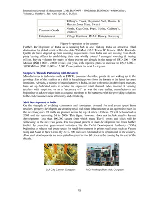 International Journal of Management (IJM), ISSN 0976 – 6502(Print), ISSN 0976 – 6510(Online),
Volume 2, Number 1, Jan- April (2011), © IAEME

                                       Tiffany’s, Tissot, Raymond Veil, Baume &
                                       Mercier, Mont Blanc, Swatch
                                       Nestle, Coca-Cola, Pepsi, Heinz, Cadbury’s,
              Consumer Goods
                                       Unilever
              Entertainment            Village Roadshow, IMAX, Disney, Discovery

                                   Figure 6: operation in the country
Further, Development of India as a sourcing hub is also making India an attractive retail
destination for global retailers. Retailers like Wal-Mart, GAP, Tesco, JC Penney, H&M, Karstadt-
Quelle etc have stepped up their sourcing requirements from India and are moving from third-
party buying offices to establishing their own wholly owned / managed sourcing & buying
offices. Buying volumes for many of these players are already in the range of USD 200 – 400
Million (INR 1,000 – 2,000 Crores) per year, with reported plans to increase to USD 2,000 –
3,000 Million (INR 10,000 – 15,000 Crores) within the next 3 – 4 years.

Suppliers / Brands Partnering with Retailers
Manufacturers in industries such as FMCG, consumer durables, paints etc are waking up to the
growing clout of the retailers as a shift in bargaining power from the former to the latter becomes
imminent. Already, a number of manufacturers in India, in line with trends in developed markets,
have set up dedicated units to service the organized retail channel. Also, instead of viewing
retailers with suspicion, or as a ‘necessary evil’ as was the case earlier, manufacturers are
beginning to acknowledge them as channel members to be partnered with for providing solutions
to the end-consumer more efficiently and effectively.

Mall Development in India
On the strength of evolving consumers and consequent demand for real estate space from
retailers, property developers are creating retail real estate infrastructure at an aggressive pace. In
the next two years, 93 malls are planned across the top 14 cities. Of these, 39 will be launched in
2005 and the remaining 54 in 2006. This figure, however, does not include smaller format
developments (less than 100,000 square feet), which many Tier-II towns and cities will be
witnessing in the next two years. The fast-paced growth of mall development has been further
fuelled by proactive government initiatives like the Delhi Development Authority (DDA)
beginning to release real estate space for retail development in prime retail areas such as Vasant
Kunj and Saket in New Delhi. By 2010, 300 malls are estimated to be operational in the country.
Also, mall developments are anticipated to spread across 60 cities in the country by the end of the
decade.




                    DLF City Center, Gurgaon             MGF Metropolitan Mall, Gurgaon




                                                  98
 