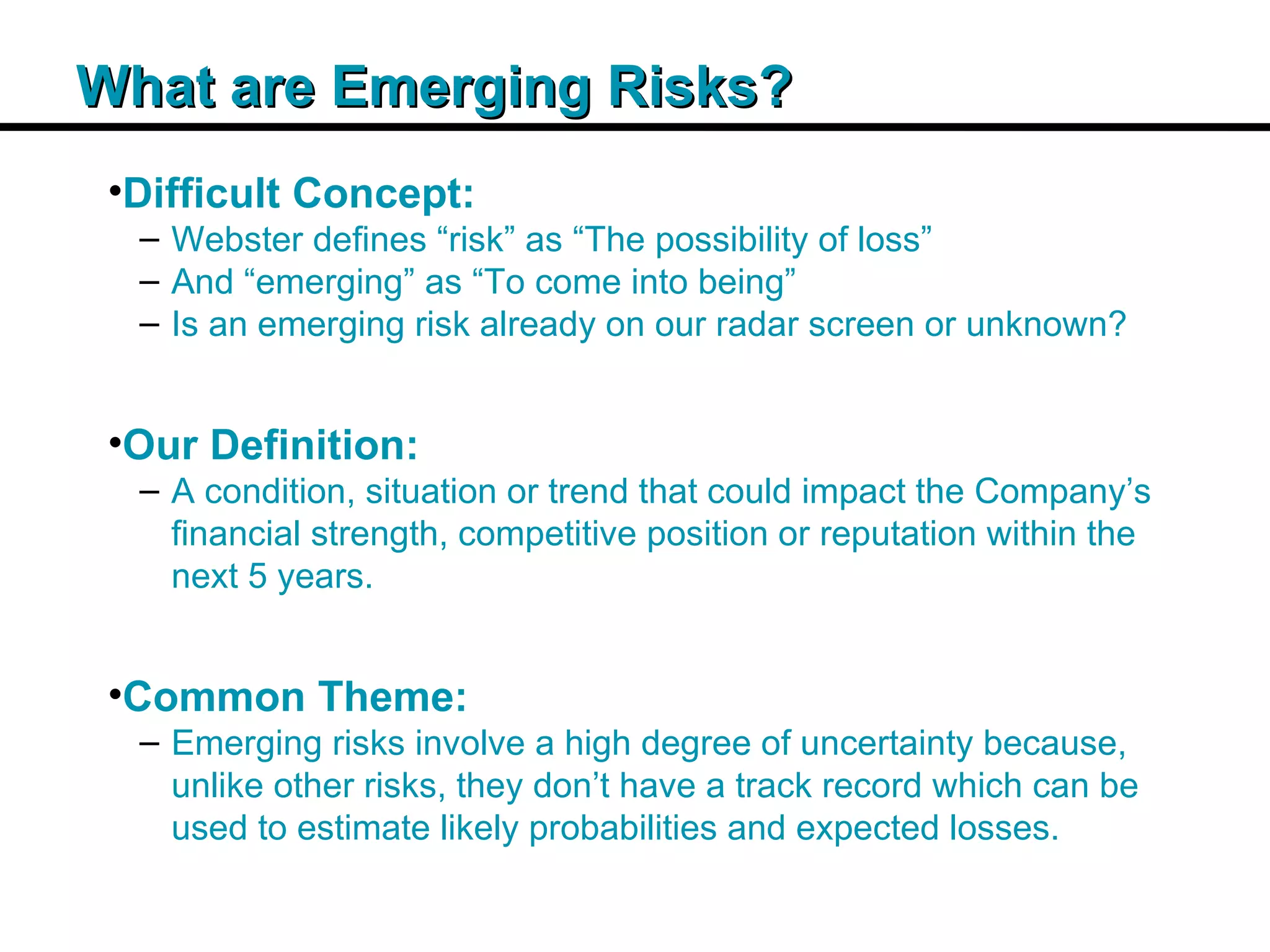 Insert Title Copy Here What are Emerging Risks? Difficult Concept: Webster defines “risk” as “The possibility of loss” And “emerging” as “To come into being” Is an emerging risk already on our radar screen or unknown? Our Definition: A condition, situation or trend that could impact the Company’s financial strength, competitive position or reputation within the next 5 years. Common Theme: Emerging risks involve a high degree of uncertainty because, unlike other risks, they don’t have a track record which can be used to estimate likely probabilities and expected losses. 