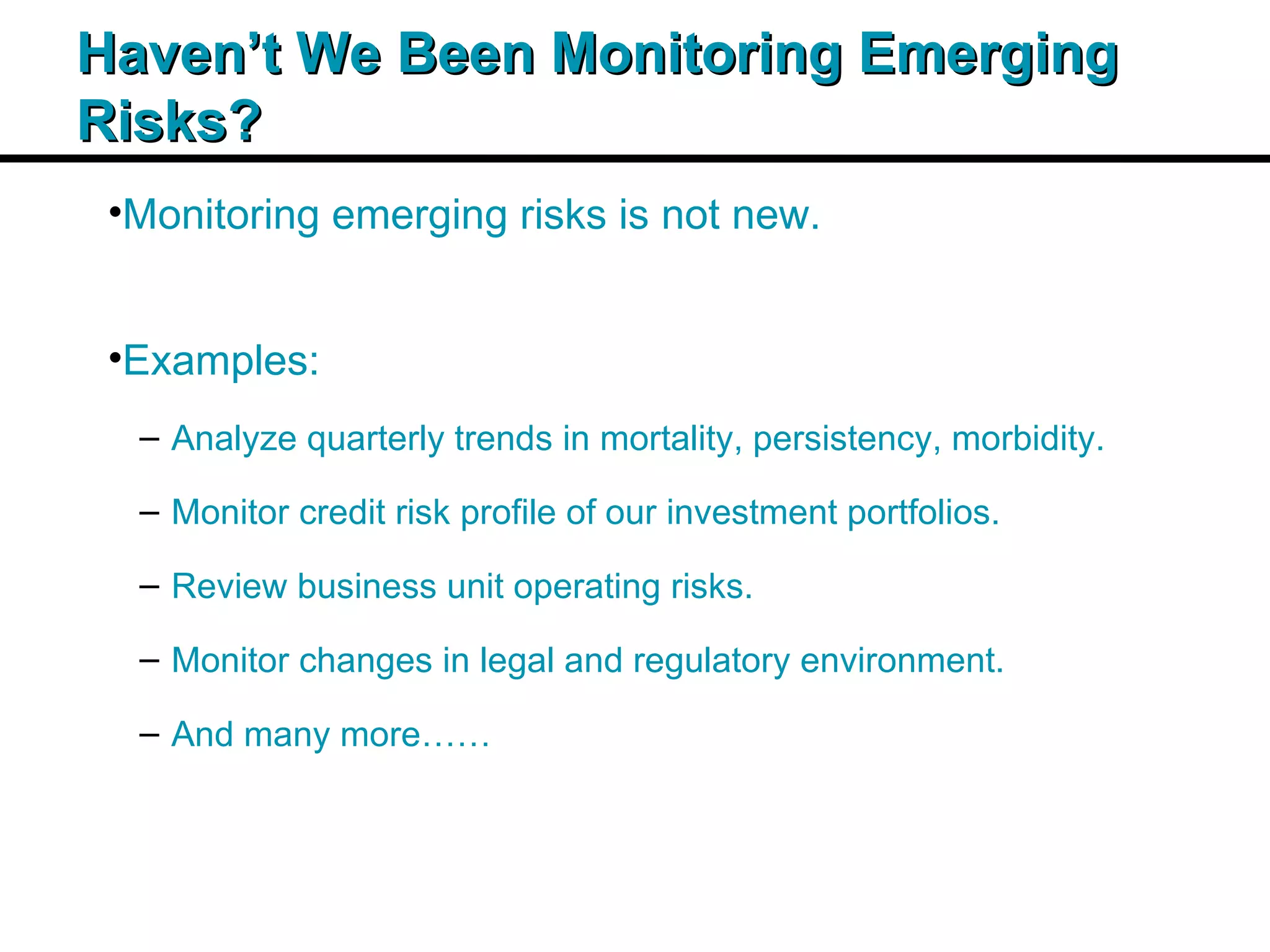 Insert Title Copy Here Haven’t We Been Monitoring Emerging Risks? Monitoring emerging risks is not new. Examples: Analyze quarterly trends in mortality, persistency, morbidity. Monitor credit risk profile of our investment portfolios. Review business unit operating risks. Monitor changes in legal and regulatory environment. And many more…… 