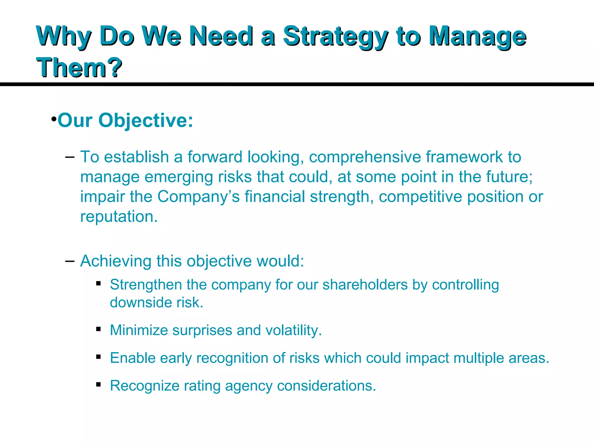 Insert Title Copy Here Why Do We Need a Strategy to Manage Them? Our Objective: To establish a forward looking, comprehensive framework to manage emerging risks that could, at some point in the future; impair the Company’s financial strength, competitive position or reputation. Achieving this objective would: Strengthen the company for our shareholders by controlling downside risk. Minimize surprises and volatility. Enable early recognition of risks which could impact multiple areas. Recognize rating agency considerations. 