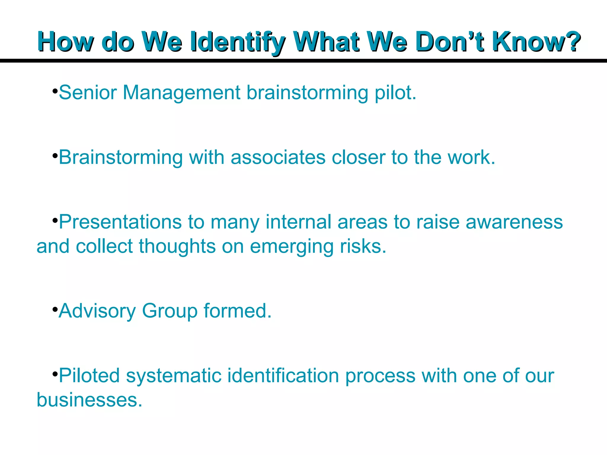 Insert Title Copy Here How do We Identify What We Don’t Know? Senior Management brainstorming pilot. Brainstorming with associates closer to the work. Presentations to many internal areas to raise awareness and collect thoughts on emerging risks. Advisory Group formed. Piloted systematic identification process with one of our businesses. 