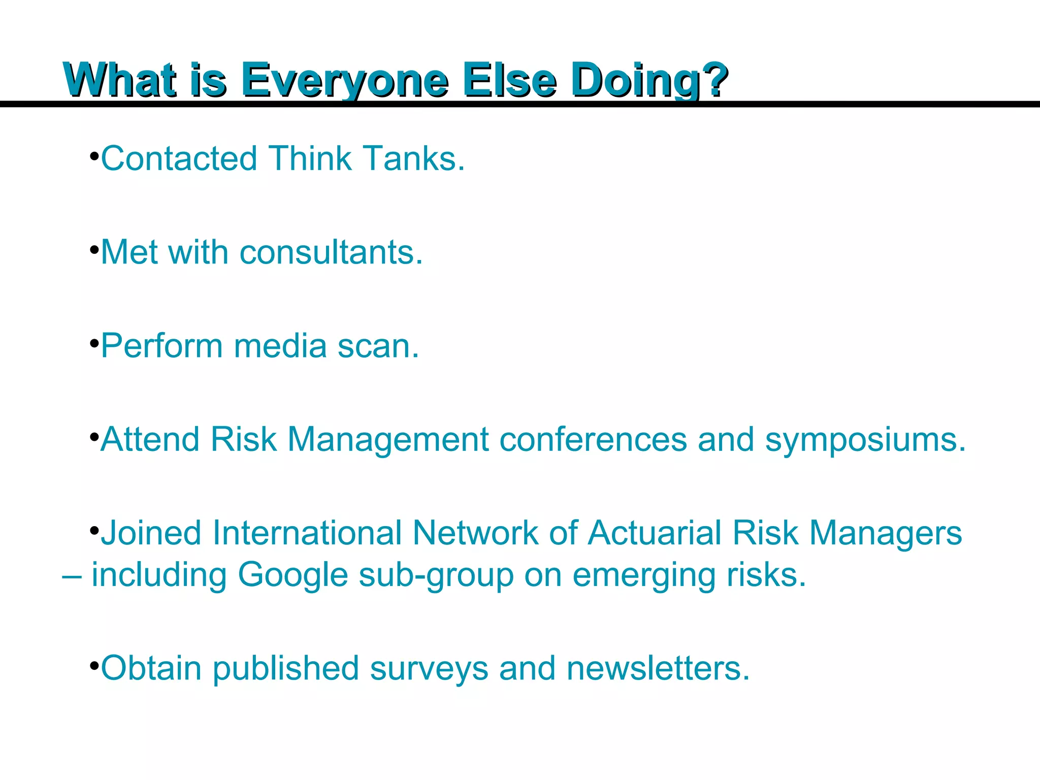 Insert Title Copy Here What is Everyone Else Doing? Contacted Think Tanks. Met with consultants. Perform media scan. Attend Risk Management conferences and symposiums. Joined International Network of Actuarial Risk Managers – including Google sub-group on emerging risks. Obtain published surveys and newsletters. 