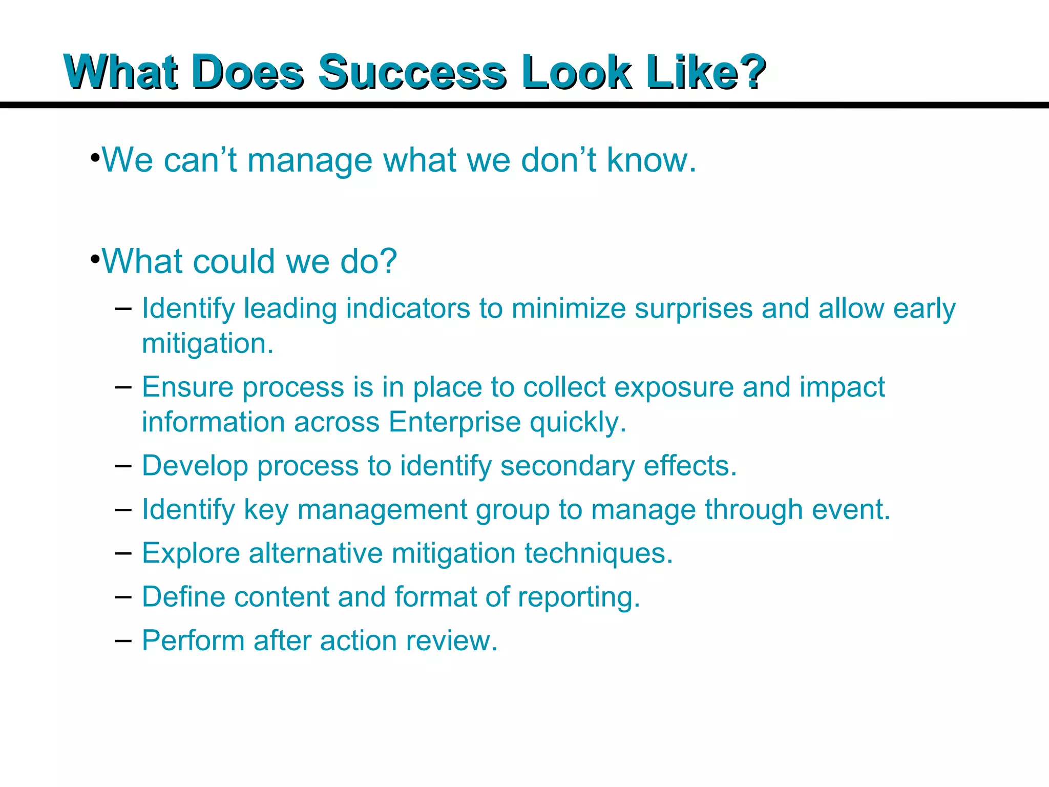 Insert Title Copy Here What Does Success Look Like? We can’t manage what we don’t know. What could we do? Identify leading indicators to minimize surprises and allow early mitigation. Ensure process is in place to collect exposure and impact information across Enterprise quickly. Develop process to identify secondary effects. Identify key management group to manage through event. Explore alternative mitigation techniques. Define content and format of reporting. Perform after action review. 