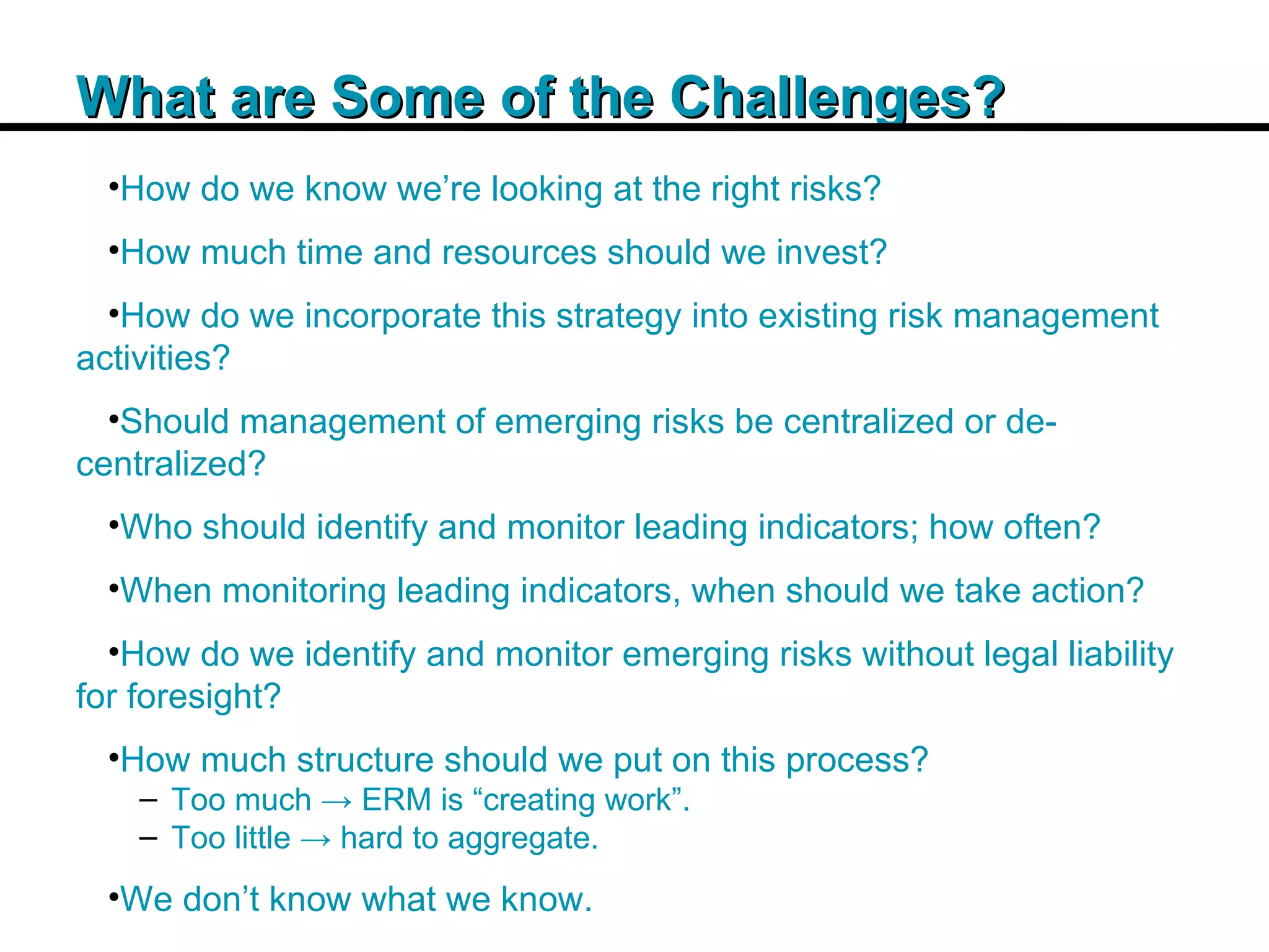 Insert Title Copy Here What are Some of the Challenges? How do we know we’re looking at the right risks? How much time and resources should we invest? How do we incorporate this strategy into existing risk management activities? Should management of emerging risks be centralized or de-centralized? Who should identify and monitor leading indicators; how often? When monitoring leading indicators, when should we take action? How do we identify and monitor emerging risks without legal liability for foresight? How much structure should we put on this process? Too much -> ERM is “creating work”. Too little -> hard to aggregate. We don’t know what we know. 