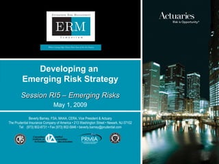May 1, 2009 Developing an  Emerging Risk Strategy Session RI5 – Emerging Risks Beverly Barney, FSA, MAAA, CERA, Vice President & Actuary The Prudential Insurance Company of America • 213 Washington Street • Newark, NJ 07102 Tel:  (973) 802-8731 • Fax (973) 802-5846 • beverly.barney@prudential.com 