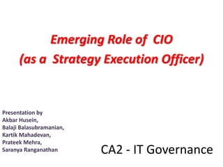Emerging Role of CIO
      (as a Strategy Execution Officer)


Presentation by
Akbar Husein,
Balaji Balasubramanian,
Kartik Mahadevan,
Prateek Mehra,
Saranya Ranganathan       CA2 - IT Governance
 