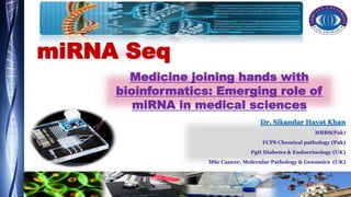 miRNA Seq
Dr. Sikandar Hayat Khan
MBBS(Pak)
FCPS Chemical pathology (Pak)
PgD Diabetes & Endocrinology (UK)
MSc Cancer, Molecular Pathology & Genomics (UK)
Medicine joining hands with
bioinformatics: Emerging role of
miRNA in medical sciences
 