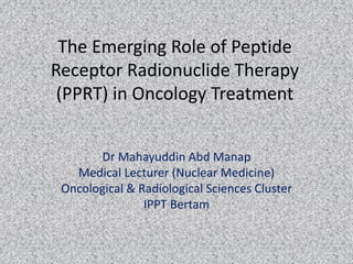The Emerging Role of Peptide
Receptor Radionuclide Therapy
(PPRT) in Oncology Treatment
Dr Mahayuddin Abd Manap
Medical Lecturer (Nuclear Medicine)
Oncological & Radiological Sciences Cluster
IPPT Bertam
 