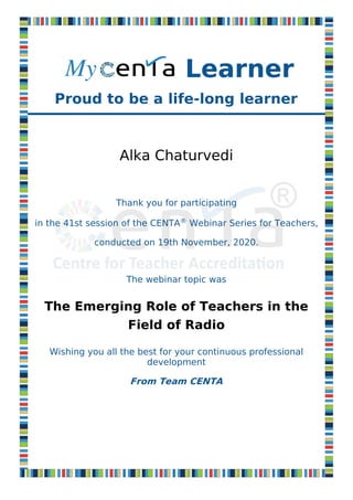 Proud to be a life-long learner
Alka Chaturvedi
Thank you for participating
in the 41st session of the CENTA®
Webinar Series for Teachers,
conducted on 19th November, 2020.
The webinar topic was
The Emerging Role of Teachers in the
Field of Radio
Wishing you all the best for your continuous professional
development
From Team CENTA
Learner
 