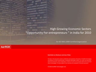                                    High Growing Economic Sectors  “Opportunity For entrepreneurs ” in India for 2010 An ISO 9001:2000 Certified Organization Restriction on Disclosure and Use of Data The data in this document contains confidential and proprietary information of KarROX Technologies, the disclosure of which would provide a competitive advantage to others. As a result, this document shall not be disclosed, used or duplicated, in whole or in part, for any purpose other than to evaluate Karrox Technologies. The data subject to this restriction are contained in the entire document. © 2010 KarROX Technologies Ltd.   