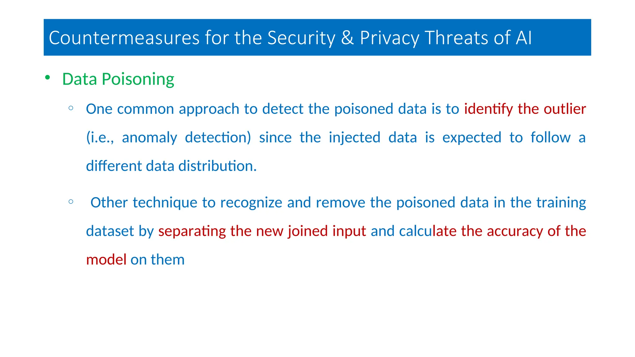 Countermeasures for the Security & Privacy Threats of AI
• Data Poisoning
o One common approach to detect the poisoned data is to identify the outlier
(i.e., anomaly detection) since the injected data is expected to follow a
different data distribution.
o Other technique to recognize and remove the poisoned data in the training
dataset by separating the new joined input and calculate the accuracy of the
model on them
 
