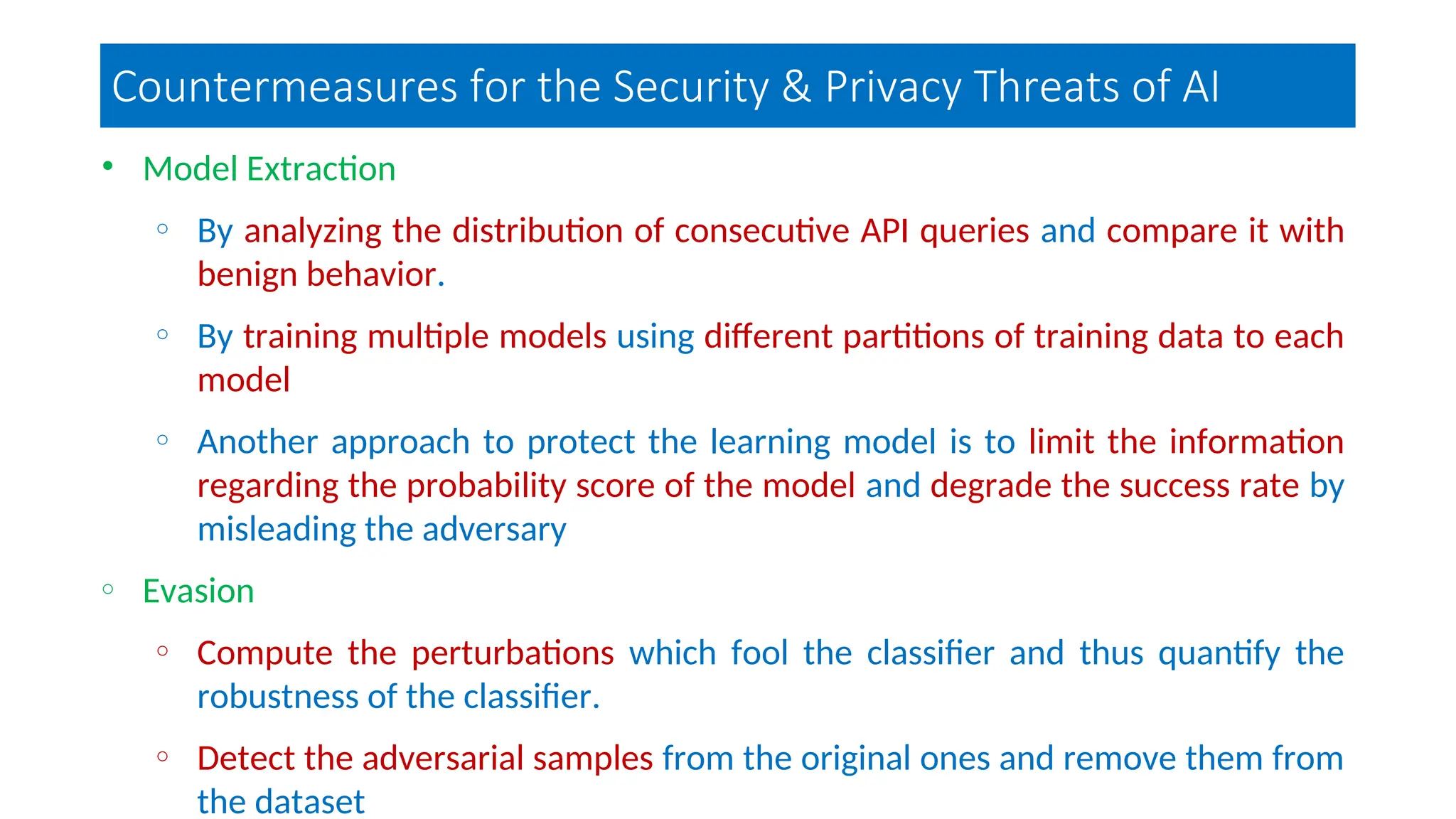 Countermeasures for the Security & Privacy Threats of AI
• Model Extraction
o By analyzing the distribution of consecutive API queries and compare it with
benign behavior.
o By training multiple models using different partitions of training data to each
model
o Another approach to protect the learning model is to limit the information
regarding the probability score of the model and degrade the success rate by
misleading the adversary
o Evasion
o Compute the perturbations which fool the classifier and thus quantify the
robustness of the classifier.
o Detect the adversarial samples from the original ones and remove them from
the dataset
 