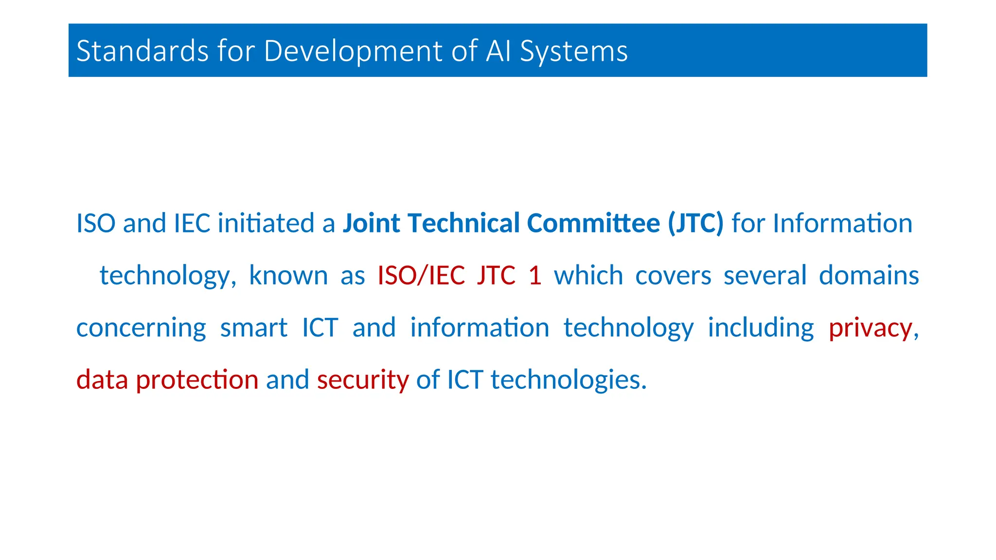 Standards for Development of AI Systems
ISO and IEC initiated a Joint Technical Committee (JTC) for Information
technology, known as ISO/IEC JTC 1 which covers several domains
concerning smart ICT and information technology including privacy,
data protection and security of ICT technologies.
 
