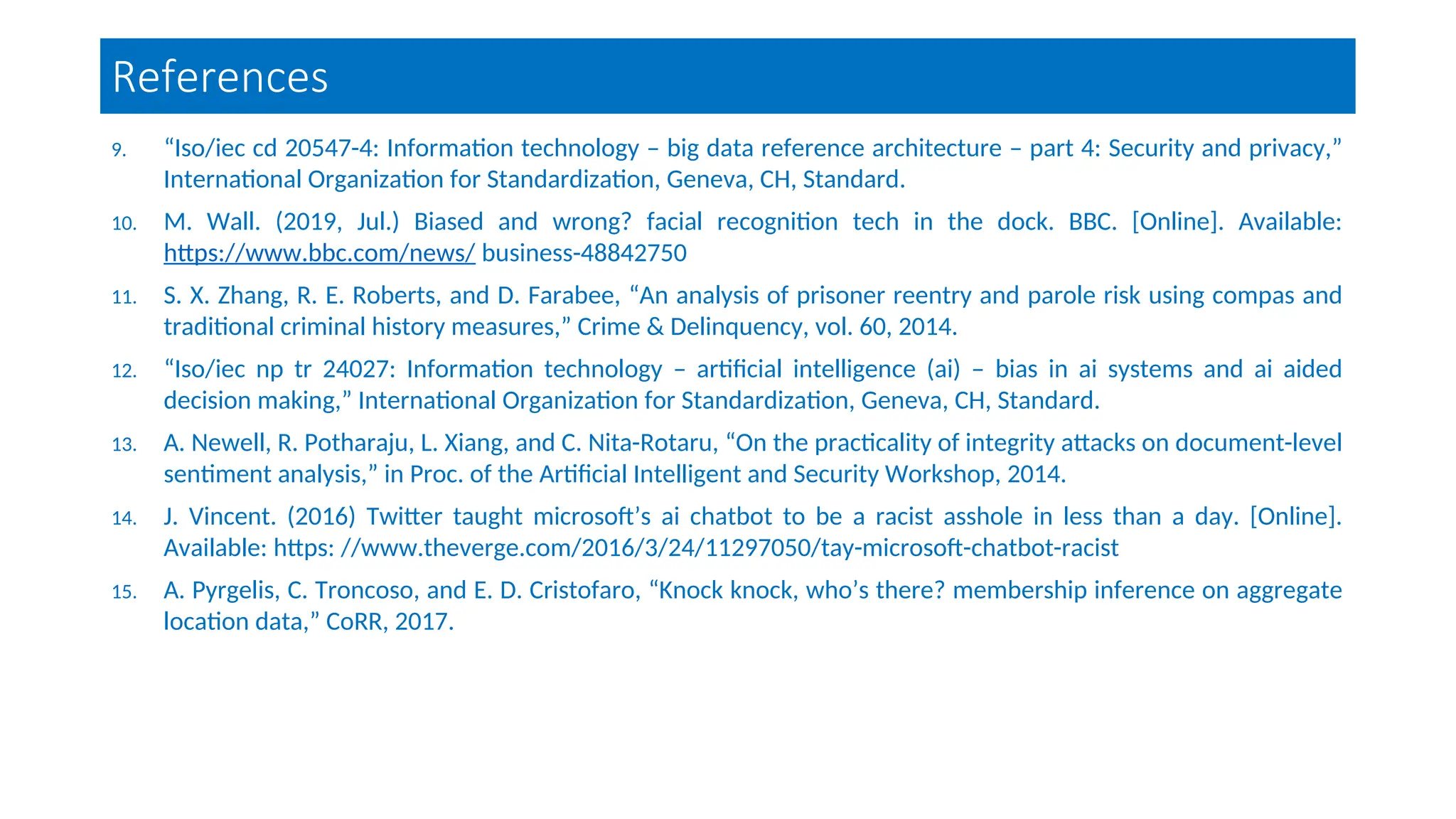 References
9. “Iso/iec cd 20547-4: Information technology – big data reference architecture – part 4: Security and privacy,”
International Organization for Standardization, Geneva, CH, Standard.
10. M. Wall. (2019, Jul.) Biased and wrong? facial recognition tech in the dock. BBC. [Online]. Available:
https://www.bbc.com/news/ business-48842750
11. S. X. Zhang, R. E. Roberts, and D. Farabee, “An analysis of prisoner reentry and parole risk using compas and
traditional criminal history measures,” Crime & Delinquency, vol. 60, 2014.
12. “Iso/iec np tr 24027: Information technology – artificial intelligence (ai) – bias in ai systems and ai aided
decision making,” International Organization for Standardization, Geneva, CH, Standard.
13. A. Newell, R. Potharaju, L. Xiang, and C. Nita-Rotaru, “On the practicality of integrity attacks on document-level
sentiment analysis,” in Proc. of the Artificial Intelligent and Security Workshop, 2014.
14. J. Vincent. (2016) Twitter taught microsoft’s ai chatbot to be a racist asshole in less than a day. [Online].
Available: https: //www.theverge.com/2016/3/24/11297050/tay-microsoft-chatbot-racist
15. A. Pyrgelis, C. Troncoso, and E. D. Cristofaro, “Knock knock, who’s there? membership inference on aggregate
location data,” CoRR, 2017.
 
