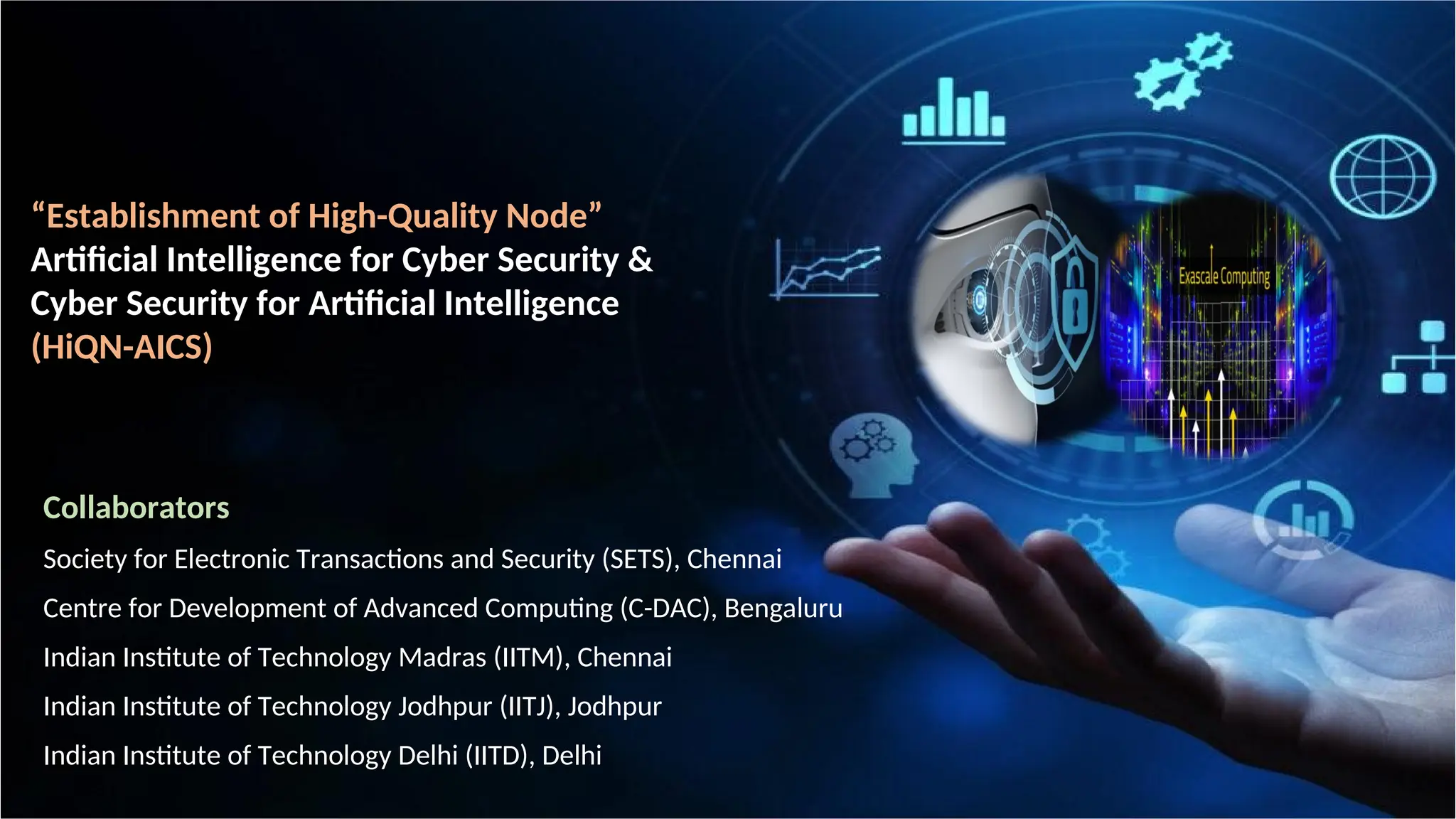 “Establishment of High-Quality Node”
Artificial Intelligence for Cyber Security &
Cyber Security for Artificial Intelligence
(HiQN-AICS)
Collaborators
Society for Electronic Transactions and Security (SETS), Chennai
Centre for Development of Advanced Computing (C-DAC), Bengaluru
Indian Institute of Technology Madras (IITM), Chennai
Indian Institute of Technology Jodhpur (IITJ), Jodhpur
Indian Institute of Technology Delhi (IITD), Delhi
 