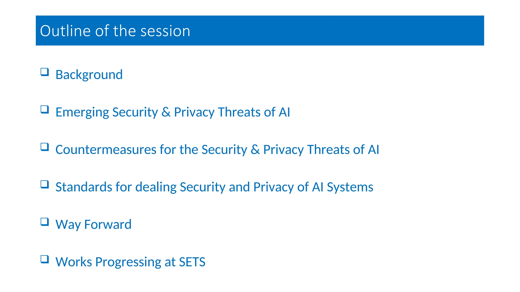 Outline of the session
 Background
 Emerging Security & Privacy Threats of AI
 Countermeasures for the Security & Privacy Threats of AI
 Standards for dealing Security and Privacy of AI Systems
 Way Forward
 Works Progressing at SETS
 