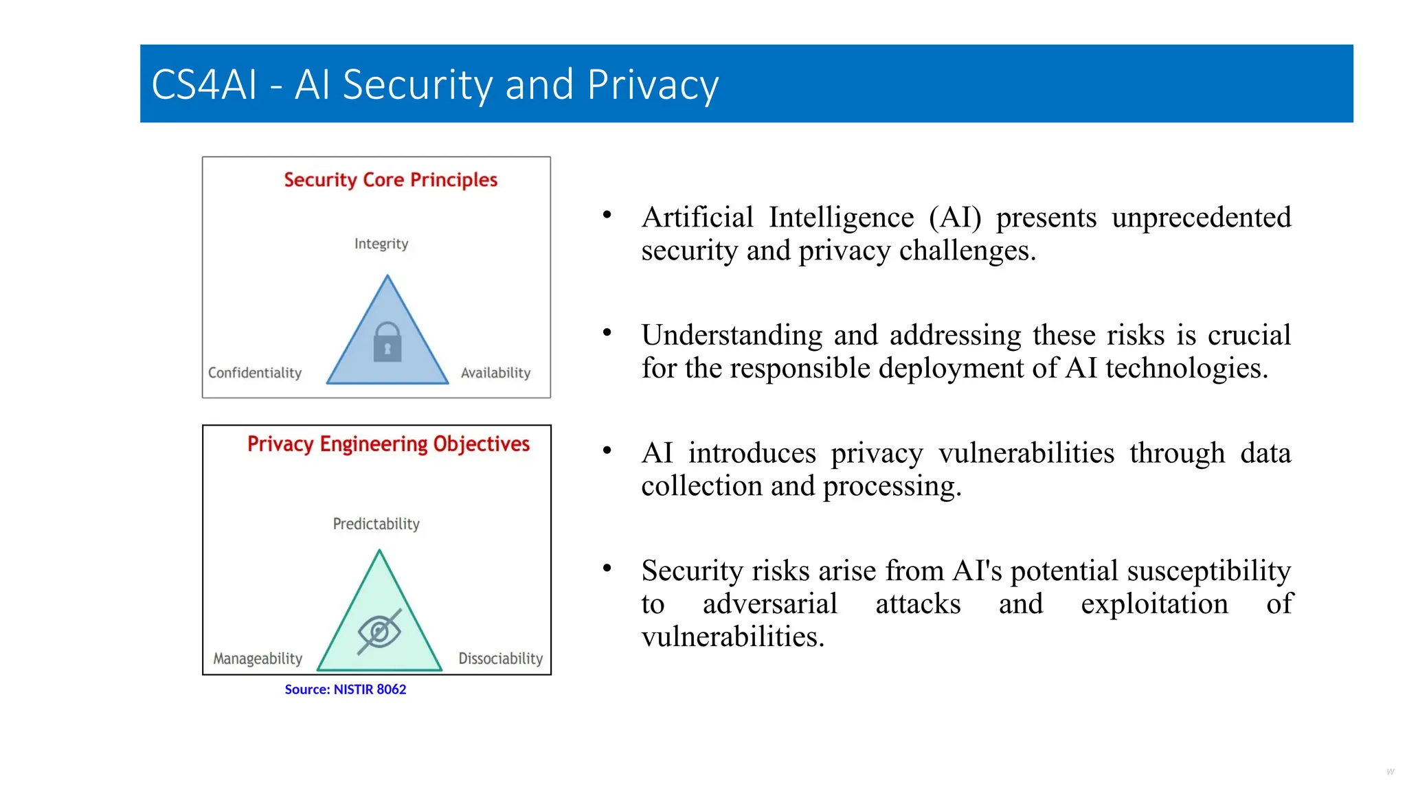 • Artificial Intelligence (AI) presents unprecedented
security and privacy challenges.
• Understanding and addressing these risks is crucial
for the responsible deployment of AI technologies.
• AI introduces privacy vulnerabilities through data
collection and processing.
• Security risks arise from AI's potential susceptibility
to adversarial attacks and exploitation of
vulnerabilities.
Made With
W
Source: NISTIR 8062
CS4AI - AI Security and Privacy
 