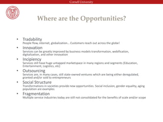 Where are the Opportunities?
• Tradability
People flow, internet, globalization… Customers reach out across the globe!
• Innovation
Services can be greatly improved by business models transformation, webification,
digitalization, and other innovation
• Incipiency
Services still have huge untapped marketspace in many regions and segments (Education,
Entertainment, Logistics, etc)
• Outsourcing
Services are, in many cases, still state-owned ventures which are being either deregulated,
granted and/or sold to entrepreneurs
• Social Structure
Transformations in societies provide new opportunities. Social inclusion, gender equality, aging
population are examples
• Fragmentation
Multiple service industries today are still not consolidated for the benefits of scale and/or scope
 