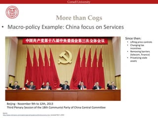 More than Cogs
• Macro-policy Example: China focus on Services
Beijing - November 9th to 12th, 2013
Third Plenary Session of the 18th Communist Party of China Central Committee
Since then:
• Lifting price controls
• Changing tax
incentives
• Removing barriers
(telecom, finance)
• Privatizing state
assets
Source:
http://www.xinhuanet.com/english/special/cpcplenum2013/economic.htm accessed Feb. 9, 2015
 