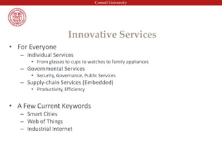 • For Everyone
– Individual Services
• From glasses to cups to watches to family appliances
– Governmental Services
• Security, Governance, Public Services
– Supply-chain Services (Embedded)
• Productivity, Efficiency
• A Few Current Keywords
– Smart Cities
– Web of Things
– Industrial Internet
Innovative Services
 