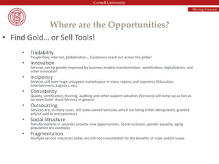 Where are the Opportunities?
• Find Gold… or Sell Tools!
• Tradability
People flow, internet, globalization… Customers reach out across the globe!
• Innovation
Services can be greatly improved by business models transformation, webification, digitalization, and
other innovation
• Incipiency
Services still have huge untapped marketspace in many regions and segments (Education,
Entertainment, Logistics, etc)
• Consistency
Quality, certification, training, auditing and other support activities (Services) will ramp-up as fast as
(or even faster than) Services in general
• Outsourcing
Services are, in many cases, still state-owned ventures which are being either deregulated, granted
and/or sold to entrepreneurs
• Social Structure
Transformations in societies provide new opportunities. Social inclusion, gender equality, aging
population are examples
• Fragmentation
Multiple service industries today are still not consolidated for the benefits of scale and/or scope
Moving Forward
 