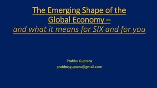The Emerging Shape of the
Global Economy –
and what it means for SIX and for you
Prabhu Guptara
prabhusguptara@gmail.com
 