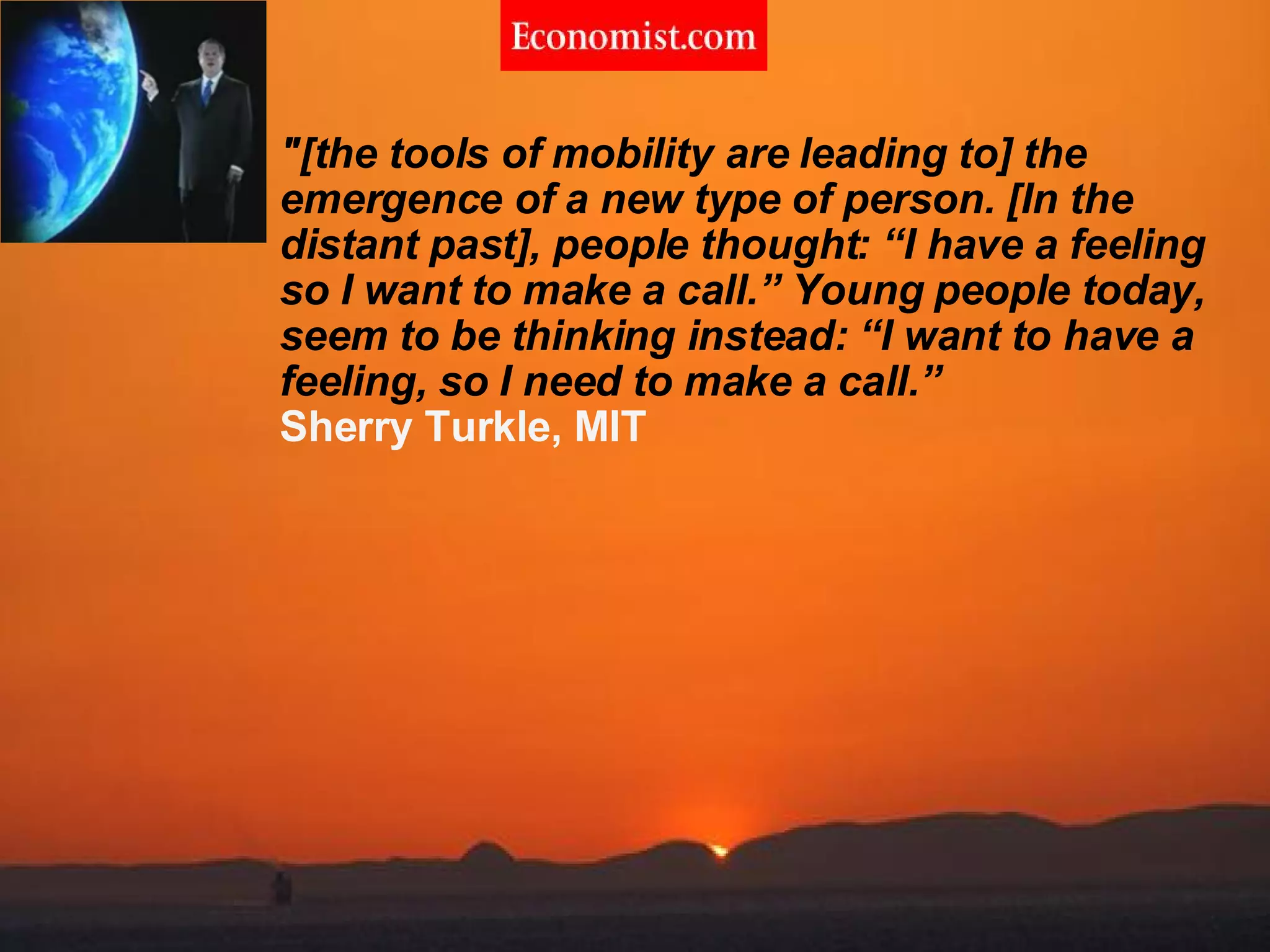 &quot;[the tools of mobility are leading to] the emergence of a new type of person. [In the distant past], people thought: “I have a feeling so I want to make a call.” Young people today, seem to be thinking instead: “I want to have a feeling, so I need to make a call.” Sherry Turkle, MIT 