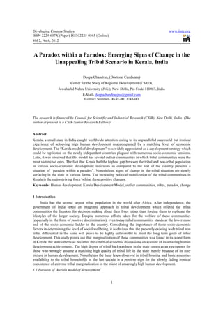 Developing Country Studies                                                                     www.iiste.org
ISSN 2224-607X (Paper) ISSN 2225-0565 (Online)
Vol 2, No.6, 2012



A Paradox within a Paradox: Emerging Signs of Change in the
       Unappealing Tribal Scenario in Kerala, India

                                   Deepa Chandran, (Doctoral Candidate)
                          Center for the Study of Regional Development (CSRD),
                  Jawaharlal Nehru University (JNU), New Delhi, Pin Code-110067, India
                                   E-Mail- deepachandranjnu@gmail.com
                                    Contact Number- 00-91-9013743483




The research is financed by Council for Scientific and Industrial Research (CSIR), New Delhi, India. (The
author at present is a CSIR-Senior Research Fellow.)


Abstract
Kerala, a small state in India caught worldwide attention owing to its unparalleled successful but ironical
experience of achieving high human development unaccompanied by a matching level of economic
development. The “Kerala model of development” was widely appreciated as a development strategy which
could be replicated on the newly independent countries plagued with numerous socio-economic tensions.
Later, it was observed that this model has several outlier communities in which tribal communities were the
most victimized ones. The fact that Kerala had the highest gap between the tribal and non-tribal population
in various socio-economic development indicators as compared to the rest of the country presents a
situation of “paradox within a paradox”. Nonetheless, signs of change in the tribal situation are slowly
surfacing in the state in various forms. The increasing political mobilization of the tribal communities in
Kerala is the major driving force behind these positive changes.
Keywords: Human development, Kerala Development Model, outlier communities, tribes, paradox, change


1 Introduction
      India has the second largest tribal population in the world after Africa. After independence, the
government of India opted an integrated approach in tribal development which offered the tribal
communities the freedom for decision making about their lives rather than forcing them to replicate the
lifestyles of the larger society. Despite numerous efforts taken for the welfare of these communities
(especially in the form of positive discrimination), even today tribal communities stands at the lower most
end of the socio economic ladder in the country. Considering the importance of these socio-economic
factors in determining the level of social wellbeing, it is obvious that the presently existing wide tribal non
tribal differential in the same will prove to be highly unfavorable to meet the long term goals of tribal
development. This study points out that marginalization of these communities was found in its worst form
in Kerala; the state otherwise becomes the center of academic discussions on account of its amazing human
development achievements. The high degree of tribal backwardness in the state comes as an eye-opener for
those who wrongly assume a matching high quality of tribal life in the state merely because of its rosy
picture in human development. Nonetheless the huge leaps observed in tribal housing and basic amenities
availability to the tribal households in the last decade is a positive sign for the slowly fading ironical
coexistence of extreme tribal marginalization in the midst of amazingly high human development.
1.1 Paradox of ‘Kerala model of development’


                                                      1
 