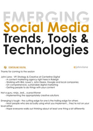 EMERGING
 Social Media
  Trends, Tools &
  Technologies
                                                                   @ johnvlane
Thanks for coming to the session

John Lane - VP, Strategy & Creative at Centerline Digital
   - A content marketing agency right here in Raleigh
   - Working with IBM, Lowe’s, John Deere, Google and local companies
   - On comprehensive, sustainable digital marketing
   - Getting people to do things with your content

Not a guru, ninja, Jedi... a practitioner
    - Implementing the appropriately creative solutions

Emerging is tough - the cutting edge for one is the trailing edge for others
    - Most people who are actually using what you implement... they’re not on your
level either
    - Hope everyone walks out thinking about at least one thing a bit differently
 