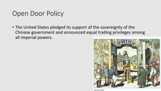 Open Door Policy
• The United States pledged its support of the sovereignty of the
Chinese government and announced equal trading privileges among
all imperial powers.
 