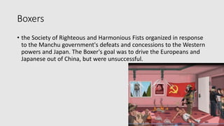 Boxers
• the Society of Righteous and Harmonious Fists organized in response
to the Manchu government's defeats and concessions to the Western
powers and Japan. The Boxer's goal was to drive the Europeans and
Japanese out of China, but were unsuccessful.
 
