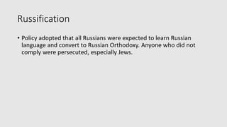 Russification
• Policy adopted that all Russians were expected to learn Russian
language and convert to Russian Orthodoxy. Anyone who did not
comply were persecuted, especially Jews.
 