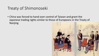 Treaty of Shimonoseki
• China was forced to hand over control of Taiwan and grant the
Japanese trading rights similar to those of Europeans in the Treaty of
Nanjing.
 
