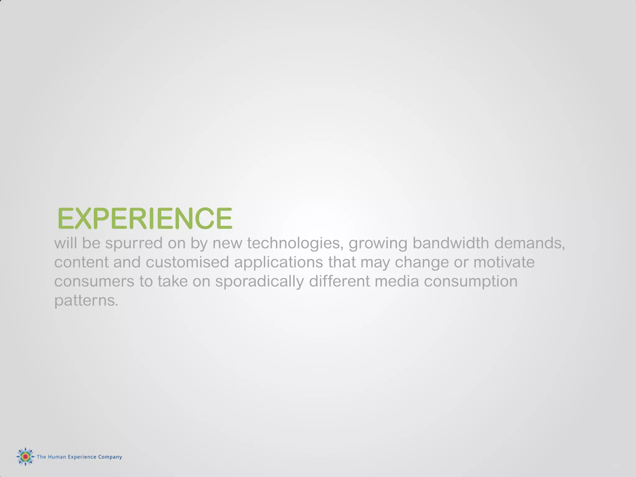 EXPERIENCE
will be spurred on by new technologies, growing bandwidth demands,
content and customised applications that may change or motivate
consumers to take on sporadically different media consumption
patterns.




                                                                     11
 
