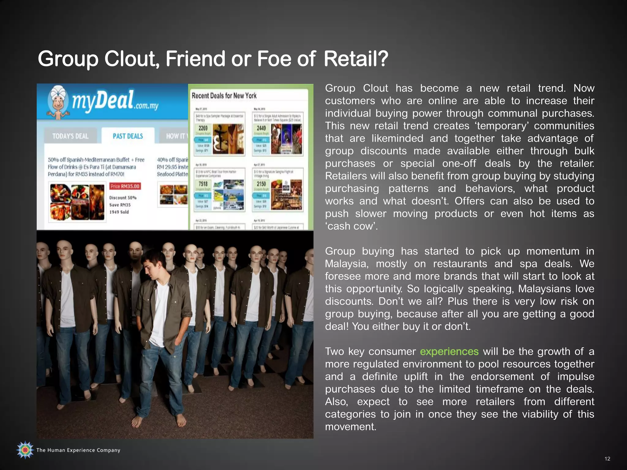 Group Clout, Friend or Foe of Retail?
                              Group Clout has become a new retail trend. Now
                              customers who are online are able to increase their
                              individual buying power through communal purchases.
                              This new retail trend creates „temporary‟ communities
                              that are likeminded and together take advantage of
                              group discounts made available either through bulk
                              purchases or special one-off deals by the retailer.
                              Retailers will also benefit from group buying by studying
                              purchasing patterns and behaviors, what product
                              works and what doesn‟t. Offers can also be used to
                              push slower moving products or even hot items as
                              „cash cow‟.

                              Group buying has started to pick up momentum in
                              Malaysia, mostly on restaurants and spa deals. We
                              foresee more and more brands that will start to look at
                              this opportunity. So logically speaking, Malaysians love
                              discounts. Don‟t we all? Plus there is very low risk on
                              group buying, because after all you are getting a good
                              deal! You either buy it or don‟t.

                              Two key consumer experiences will be the growth of a
                              more regulated environment to pool resources together
                              and a definite uplift in the endorsement of impulse
                              purchases due to the limited timeframe on the deals.
                              Also, expect to see more retailers from different
                              categories to join in once they see the viability of this
                              movement.

                                                                                          12
 
