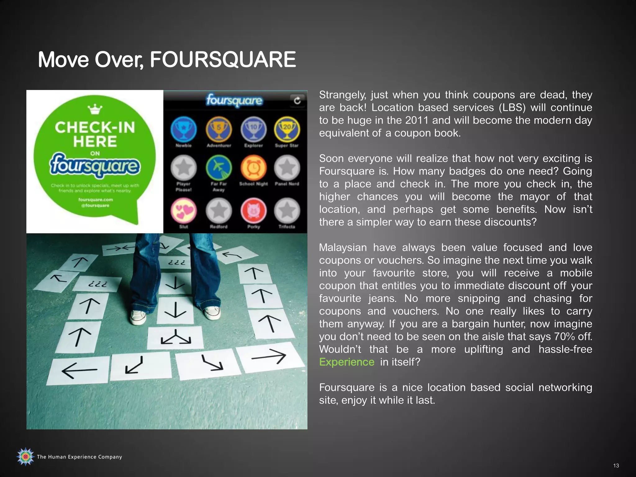Move Over, FOURSQUARE
                        Strangely, just when you think coupons are dead, they
                        are back! Location based services (LBS) will continue
                        to be huge in the 2011 and will become the modern day
                        equivalent of a coupon book.

                        Soon everyone will realize that how not very exciting is
                        Foursquare is. How many badges do one need? Going
                        to a place and check in. The more you check in, the
                        higher chances you will become the mayor of that
                        location, and perhaps get some benefits. Now isn‟t
                        there a simpler way to earn these discounts?

                        Malaysian have always been value focused and love
                        coupons or vouchers. So imagine the next time you walk
                        into your favourite store, you will receive a mobile
                        coupon that entitles you to immediate discount off your
                        favourite jeans. No more snipping and chasing for
                        coupons and vouchers. No one really likes to carry
                        them anyway. If you are a bargain hunter, now imagine
                        you don‟t need to be seen on the aisle that says 70% off.
                        Wouldn‟t that be a more uplifting and hassle-free
                        Experience in itself?

                        Foursquare is a nice location based social networking
                        site, enjoy it while it last.




                                                                                    13
 