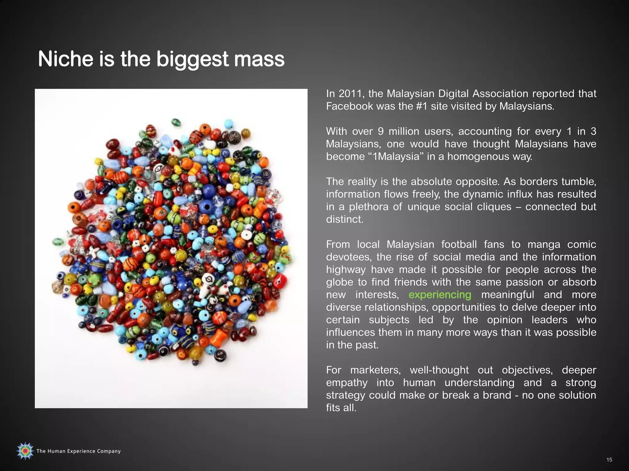 Niche is the biggest mass
                            In 2011, the Malaysian Digital Association reported that
                            Facebook was the #1 site visited by Malaysians.

                            With over 9 million users, accounting for every 1 in 3
                            Malaysians, one would have thought Malaysians have
                            become “1Malaysia” in a homogenous way.

                            The reality is the absolute opposite. As borders tumble,
                            information flows freely, the dynamic influx has resulted
                            in a plethora of unique social cliques – connected but
                            distinct.

                            From local Malaysian football fans to manga comic
                            devotees, the rise of social media and the information
                            highway have made it possible for people across the
                            globe to find friends with the same passion or absorb
                            new interests, experiencing meaningful and more
                            diverse relationships, opportunities to delve deeper into
                            certain subjects led by the opinion leaders who
                            influences them in many more ways than it was possible
                            in the past.

                            For marketers, well-thought out objectives, deeper
                            empathy into human understanding and a strong
                            strategy could make or break a brand - no one solution
                            fits all.



                                                                                        15
 