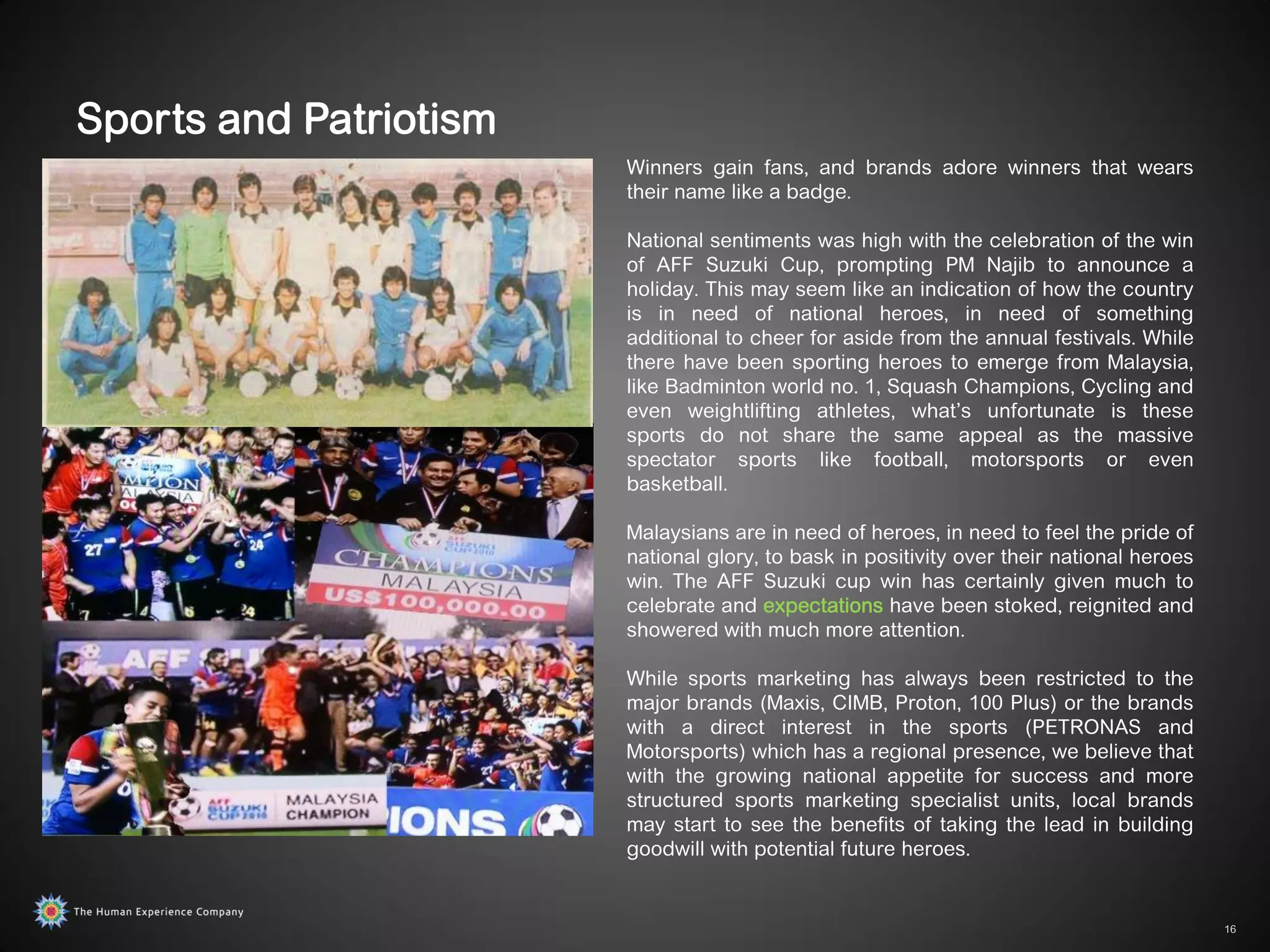 Sports and Patriotism
                        Winners gain fans, and brands adore winners that wears
                        their name like a badge.

                        National sentiments was high with the celebration of the win
                        of AFF Suzuki Cup, prompting PM Najib to announce a
                        holiday. This may seem like an indication of how the country
                        is in need of national heroes, in need of something
                        additional to cheer for aside from the annual festivals. While
                        there have been sporting heroes to emerge from Malaysia,
                        like Badminton world no. 1, Squash Champions, Cycling and
                        even weightlifting athletes, what‟s unfortunate is these
                        sports do not share the same appeal as the massive
                        spectator sports like football, motorsports or even
                        basketball.

                        Malaysians are in need of heroes, in need to feel the pride of
                        national glory, to bask in positivity over their national heroes
                        win. The AFF Suzuki cup win has certainly given much to
                        celebrate and expectations have been stoked, reignited and
                        showered with much more attention.

                        While sports marketing has always been restricted to the
                        major brands (Maxis, CIMB, Proton, 100 Plus) or the brands
                        with a direct interest in the sports (PETRONAS and
                        Motorsports) which has a regional presence, we believe that
                        with the growing national appetite for success and more
                        structured sports marketing specialist units, local brands
                        may start to see the benefits of taking the lead in building
                        goodwill with potential future heroes.


                                                                                           16
 