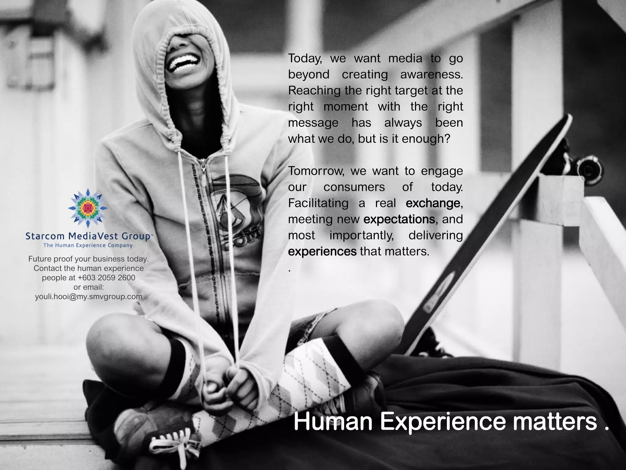 Today, we want media to go
                                    beyond creating awareness.
                                    Reaching the right target at the
                                    right moment with the right
                                    message has always been
                                    what we do, but is it enough?

                                    Tomorrow, we want to engage
                                    our consumers of          today.
                                    Facilitating a real exchange,
                                    meeting new expectations, and
                                    most importantly, delivering
                                    experiences that matters.
Future proof your business today.
 Contact the human experience       .
   people at +603 2059 2600
            or email:
 youli.hooi@my.smvgroup.com




                                    Human Experience matters .
                                                                       18
 
