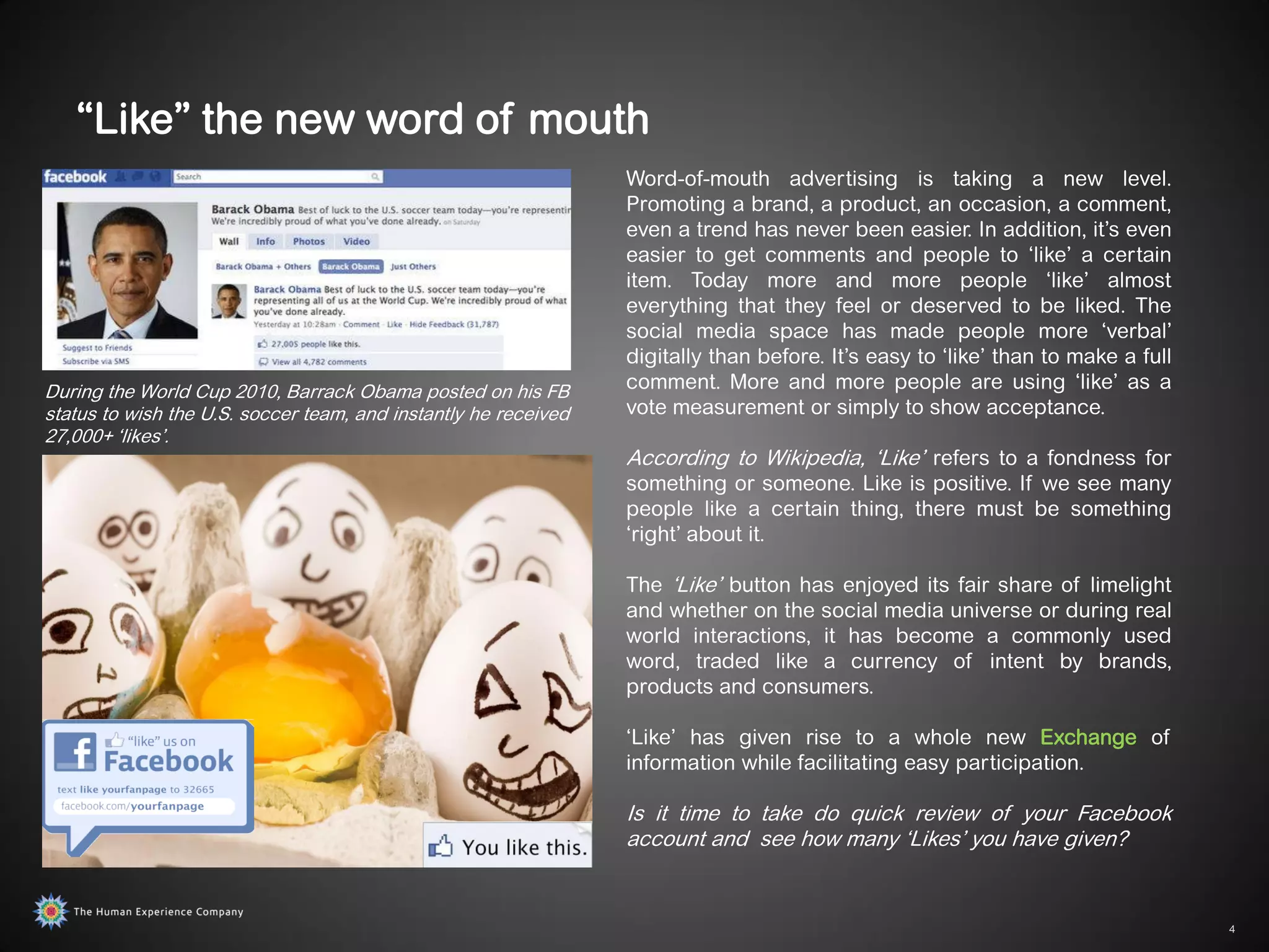 “Like” the new word of mouth
                                                                 Word-of-mouth advertising is taking a new level.
                                                                 Promoting a brand, a product, an occasion, a comment,
                                                                 even a trend has never been easier. In addition, it‟s even
                                                                 easier to get comments and people to „like‟ a certain
                                                                 item. Today more and more people „like‟ almost
                                                                 everything that they feel or deserved to be liked. The
                                                                 social media space has made people more „verbal‟
                                                                 digitally than before. It‟s easy to „like‟ than to make a full
During the World Cup 2010, Barrack Obama posted on his FB        comment. More and more people are using „like‟ as a
status to wish the U.S. soccer team, and instantly he received   vote measurement or simply to show acceptance.
27,000+ „likes‟.
                                                                 According to Wikipedia, „Like‟ refers to a fondness for
                                                                 something or someone. Like is positive. If we see many
                                                                 people like a certain thing, there must be something
                                                                 „right‟ about it.

                                                                 The „Like‟ button has enjoyed its fair share of limelight
                                                                 and whether on the social media universe or during real
                                                                 world interactions, it has become a commonly used
                                                                 word, traded like a currency of intent by brands,
                                                                 products and consumers.

                                                                 „Like‟ has given rise to a whole new Exchange of
                                                                 information while facilitating easy participation.

                                                                 Is it time to take do quick review of your Facebook
                                                                 account and see how many „Likes‟ you have given?


                                                                                                                                  4
 