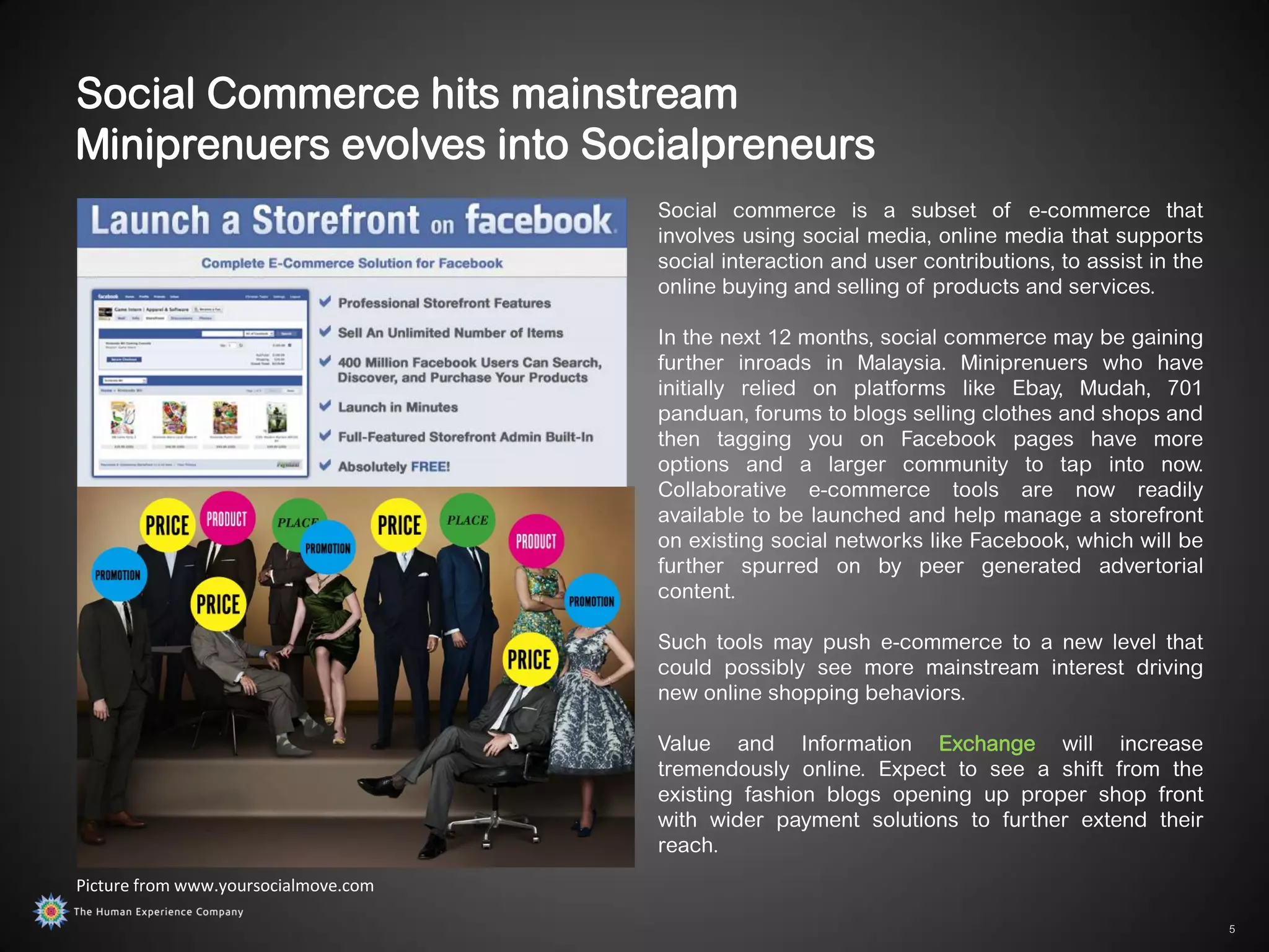 Social Commerce hits mainstream
Miniprenuers evolves into Socialpreneurs
                                      Social commerce is a subset of e-commerce that
                                      involves using social media, online media that supports
                                      social interaction and user contributions, to assist in the
                                      online buying and selling of products and services.

                                      In the next 12 months, social commerce may be gaining
                                      further inroads in Malaysia. Miniprenuers who have
                                      initially relied on platforms like Ebay, Mudah, 701
                                      panduan, forums to blogs selling clothes and shops and
                                      then tagging you on Facebook pages have more
                                      options and a larger community to tap into now.
                                      Collaborative e-commerce tools are now readily
                                      available to be launched and help manage a storefront
                                      on existing social networks like Facebook, which will be
                                      further spurred on by peer generated advertorial
                                      content.

                                      Such tools may push e-commerce to a new level that
                                      could possibly see more mainstream interest driving
                                      new online shopping behaviors.

                                      Value and Information Exchange will increase
                                      tremendously online. Expect to see a shift from the
                                      existing fashion blogs opening up proper shop front
                                      with wider payment solutions to further extend their
                                      reach.
Picture from www.yoursocialmove.com

                                                                                                    5
 