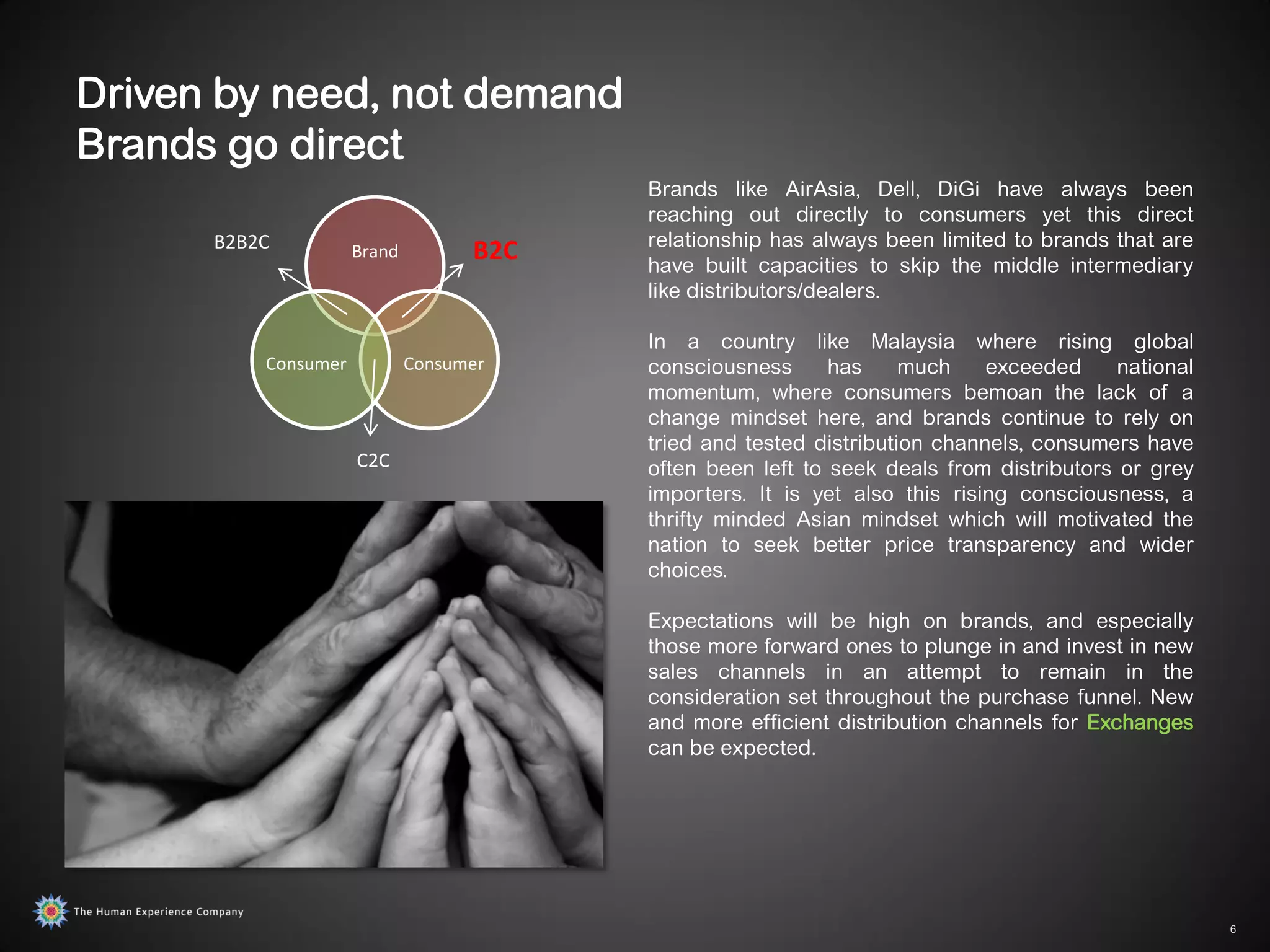 Driven by need, not demand
Brands go direct
                                         Brands like AirAsia, Dell, DiGi have always been
                                         reaching out directly to consumers yet this direct
      B2B2C                              relationship has always been limited to brands that are
                     Brand         B2C   have built capacities to skip the middle intermediary
                                         like distributors/dealers.

                                         In a country like Malaysia where rising global
          Consumer           Consumer    consciousness      has     much    exceeded     national
                                         momentum, where consumers bemoan the lack of a
                                         change mindset here, and brands continue to rely on
                                         tried and tested distribution channels, consumers have
                     C2C                 often been left to seek deals from distributors or grey
                                         importers. It is yet also this rising consciousness, a
                                         thrifty minded Asian mindset which will motivated the
                                         nation to seek better price transparency and wider
                                         choices.

                                         Expectations will be high on brands, and especially
                                         those more forward ones to plunge in and invest in new
                                         sales channels in an attempt to remain in the
                                         consideration set throughout the purchase funnel. New
                                         and more efficient distribution channels for Exchanges
                                         can be expected.




                                                                                                    6
 