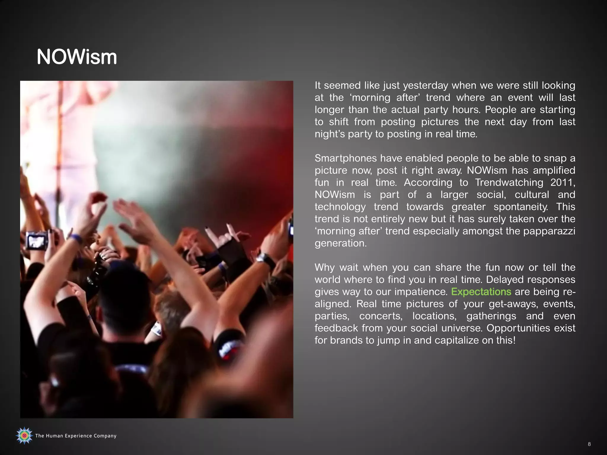 NOWism
         It seemed like just yesterday when we were still looking
         at the „morning after‟ trend where an event will last
         longer than the actual party hours. People are starting
         to shift from posting pictures the next day from last
         night‟s party to posting in real time.

         Smartphones have enabled people to be able to snap a
         picture now, post it right away. NOWism has amplified
         fun in real time. According to Trendwatching 2011,
         NOWism is part of a larger social, cultural and
         technology trend towards greater spontaneity. This
         trend is not entirely new but it has surely taken over the
         „morning after‟ trend especially amongst the papparazzi
         generation.

         Why wait when you can share the fun now or tell the
         world where to find you in real time. Delayed responses
         gives way to our impatience. Expectations are being re-
         aligned. Real time pictures of your get-aways, events,
         parties, concerts, locations, gatherings and even
         feedback from your social universe. Opportunities exist
         for brands to jump in and capitalize on this!




                                                                      8
 